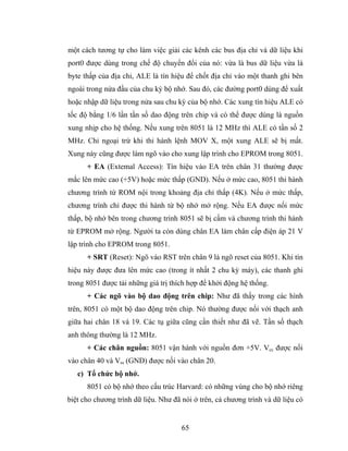 một cách tương tự cho làm việc giải các kênh các bus địa chỉ và dữ liệu khi
port0 được dùng trong chế độ chuyển đổi của nó: vừa là bus dữ liệu vừa là
byte thấp của địa chỉ, ALE là tín hiệu để chốt địa chỉ vào một thanh ghi bên
ngoài trong nửa đầu của chu kỳ bộ nhớ. Sau đó, các đường port0 dùng để xuất
hoặc nhập dữ liệu trong nửa sau chu kỳ của bộ nhớ. Các xung tín hiệu ALE có
tốc độ bằng 1/6 lần tần số dao động trên chip và có thể được dùng là nguồn
xung nhịp cho hệ thống. Nếu xung trên 8051 là 12 MHz thì ALE có tần số 2
MHz. Chỉ ngoại trừ khi thi hành lệnh MOV X, một xung ALE sẽ bị mất.
Xung này cũng được làm ngõ vào cho xung lập trình cho EPROM trong 8051.
      + EA (Extemal Access): Tín hiệu vào EA trên chân 31 thường được
mắc lên mức cao (+5V) hoặc mức thấp (GND). Nếu ở mức cao, 8051 thi hành
chương trình từ ROM nội trong khoảng địa chỉ thấp (4K). Nếu ở mức thấp,
chương trình chỉ được thi hành từ bộ nhớ mở rộng. Nếu EA được nối mức
thấp, bộ nhớ bên trong chương trình 8051 sẽ bị cấm và chương trình thi hành
từ EPROM mở rộng. Người ta còn dùng chân EA làm chân cấp điện áp 21 V
lập trình cho EPROM trong 8051.
      + SRT (Reset): Ngõ vào RST trên chân 9 là ngõ reset của 8051. Khi tín
hiệu này được đưa lên mức cao (trong ít nhất 2 chu kỳ máy), các thanh ghi
trong 8051 được tải những giá trị thích hợp để khởi động hệ thống.
      + Các ngõ vào bộ dao động trên chip: Như đã thấy trong các hình
trên, 8051 có một bộ dao động trên chip. Nó thường được nối với thạch anh
giữa hai chân 18 và 19. Các tụ giữa cũng cần thiết như đã vẽ. Tần số thạch
anh thông thường là 12 MHz.
      + Các chân nguồn: 8051 vận hành với nguồn đơn +5V. Vcc được nối
vào chân 40 và Vss (GND) được nối vào chân 20.
   c) Tổ chức bộ nhớ.
      8051 có bộ nhớ theo cấu trúc Harvard: có những vùng cho bộ nhớ riêng
biệt cho chương trình dữ liệu. Như đã nói ở trên, cả chương trình và dữ liệu có


                                      65
 