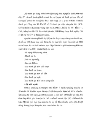 Các thanh ghi trong 8051 được định dạng như một phần của RAM trên
chip. Vì vậy mỗi thanh ghi sẽ có một địa chỉ (ngoại trừ thanh ghi trực tiếp, sẽ
không có lợi khi đặt chúng vào RAM trên chip). Đó là lý do để 8051 có nhiều
thanh ghi. Cũng như R0 đến R7, có 21 thanh ghi chức năng đặc biệt (SFR:
Special Funtion Rgister) ở vùng trên của RAM nội, từ địa chỉ 80H đến FFH.
Chú ý rằng hầu hết 128 địa chỉ từ 80h đến FFH không được định nghĩa. Chỉ
có 21 địa chỉ SFR là được định nghĩa.
      Ngoại trừ thanh ghi tích luỹ (A) có thể được truy xuất ngầm như đã nói,
đa số các SFR được truy xuất dùng địa chỉ trực tiếp, chú ý rằng một vài SFR
có thể được địa chỉ hoá bit hoặc byte. Người thiết kế phải thận trọng khi truy
xuất bit và byte. 8051 có các thanh ghi sau:
      - Từ trạng thái chương trình.
      - Thanh ghi B.
      - Con trỏ ngăn xếp.
      - Con trỏ dữ liệu.
      - Các thanh ghi port xuất nhập.
      - Các thanh ghi timer.
      - Các thanh ghi port nối tiếp.
      - Các thanh ghi ngắt.
      - Các thanh ghi điều khiển công suất.
      e) Bộ nhớ ngoài.
      8051 có khả năng mở rộng bộ nhớ đến 64 K bộ nhớ chương trình và 64
K bộ nhớ dữ liệu bên ngoài. Do đó có thể dùng thêm ROM và RAM nếu cần.
Khi dùng bộ nhớ ngoài, port0 không còn là một port I/O thuần tuý nữa. Nó
được hợp kênh giữa bus địa chỉ (A0 ÷ A7) và bus dữ liệu (D0 ÷ D7) với tín
hiệu ALE để chốt byte thấp của địa chỉ khi bắt đầu mỗi chu kỳ bộ nhớ. Port2
thông thường được dùng cho byte cao của bus địa chỉ.




                                        67
 
