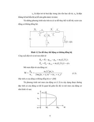 rm là điện trở từ hoá đặc trưng cho tổn hao sắt từ, xm là điện
kháng từ hoá biểu thị sự hỗ cảm giữa stator và rotor;
      Từ những phương trình nêu trên ta có sơ đồ thay thế và đồ thị vectơ của
động cơ không đồng bộ:




                Hình 1.2 Sơ đồ thay thế động cơ không đồng bộ
Công suất điện từ và mô men điện từ
                               Pdt = P1 − p Cu1 − p Fe = m1 (I '2 ) 2 r2' /s
                               Pco = Pdt − p Cu2 = m1 (I '2 ) 2 r2' (1 − s)/s
      Mô men điện từ của động cơ:
           Pdt              m 1 U 1 pr 2' /s
                                    2
       M =     =                                                                (1.3)
           ws    2ππs [(r1 + r2' /s) 2 + (x 1 + x '2 ) 2
Đặc tính cơ của động cơ không đồng bộ ω = f(M)
      Từ phương trình mô men của động cơ (1.3) ta xây dựng được đường
đặc tính cơ của động cơ đó là quan hệ giữa tốc độ và mô men của động cơ
như hình vẽ sau:
                         ω         s=0

                         sth



                         n= 0           Mt               Mth         M



                                              6
 