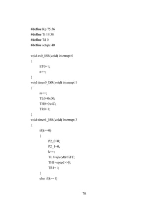 #define Kp 75.56
#define Ti 19.38
#define Td 0
#define setspe 40


void ex0_ISR(void) interrupt 0
{
      ET0=1;
      n++;
}
void timer0_ISR(void) interrupt 1
{
      m++;
      TL0=0x00;
      TH0=0x4C;
      TR0=1;
}
void timer1_ISR(void) interrupt 3
{
      if(k==0)
      {
             P2_0=0;
             P2_1=0;
             k++;
             TL1=speed&0xFF;
             TH1=speed>>8;
             TR1=1;
      }
      else if(k==1)



                                    70
 