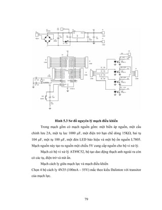 Hình 5.3 Sơ đồ nguyên lý mạch điều khiển
      Trong mạch gồm có mạch nguồn gồm: một biến áp nguồn, một cầu
chỉnh lưu 2A, một tụ lọc 1000 μF, một điện trở hạn chế dòng 15KΩ, hai tụ
104 μF, một tụ 100 μF, một đèn LED báo hiệu và một bộ ổn nguồn L7805.
Mạch nguồn này tạo ra nguồn một chiều 5V cung cấp nguồn cho bộ vi xử lý.
      Mạch có bộ vi xử lý AT89C52, bộ tạo dao động thạch anh ngoài ra còn
có các tụ, điện trở và nút ấn.
      Mạch cách ly giữa mạch lực và mạch điều khiển
Chọn 4 bộ cách ly 4N35 (100mA – 55V) mắc theo kiểu Dalinton với transitor
của mạch lực.




                                   79
 