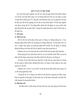 KẾT LUẬN VÀ ĐỀ NGHỊ
   Sau một thời gian nghiên cứu đề tài, mặc dù gặp nhiều khó khăn nhưng
với nỗ lực của bản thân cùng với sự hướng dẫn tận tình của các thầy cô giáo
và đặc biệt là thầy giáo TS. Nguyễn Văn Đường cùng với sự giúp đỡ của bạn
bè đến nay đề tài tốt nghiệp của tôi đã cơ bản hoàn thành. Từ kết quả nghiên
cứu được trong đề tài “Tự động điều chỉnh tốc độ động cơ xoay chiều một
pha bằng biến tần áp gián tiếp”. chúng tôi mạnh dạn đưa ra một số kết luận và
đề nghị sau:
1. Kết luận
a) Mặt tích cực
   - Đề tài đã tìm hiểu được khái quát về động cơ không đồng bộ, về các
phương pháp điều khiển tốc độ động cơ không đồng bộ. Từ đó phân tích vai
trò, ý nghĩa ứng dụng của phương pháp điều khiển tốc độ động cơ không
đồng bộ bằng cách thay đổi tần số nguồn cung cấp trong thực tế.
   - Nghiên cứu về các loại biến tần cụ thể là biến tần áp gián tiếp một pha.
   - Đã áp dụng tốt các kiến thức mới mẻ về các bộ điều chỉnh PID và các bộ
điều chế độ rộng xung trong việc điều chỉnh tốc độ quay của động cơ.
   - Từ thực tế trực tiếp tính toán, thiết kế và lắp ráp các mạch điện tử chúng
tôi đã củng cố thêm được những kiến thức, kỹ năng và khả năng tư duy giải
quyết các vấn đề.
   - Nghiên cứu về bộ vi xử lý 8051 từ đó lập trình điều khiển đối tượng với
sơ đồ công nghệ thực tiễn.
   - Trong đề tài có sử dụng cảm biến đo tốc độ theo nguyên ký đếm xung.
Đây là nguyên lý đơn giản có độ chính xác và độ nhạy tương đối cao đảm bảo
chất lượng tốt trong điều khiển.
b) Mặt hạn chế
      Do điều kiện và khả năng còn hạn chế nên việc xây dựng mô hình chưa



                                      80
 