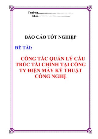 Trường………………………………
       Khoa…………………………..




    BÁO CÁO TỐT NGHIỆP

ĐỀ TÀI:

 CÔNG TÁC QUẢN LÝ CẤU
TRÚC TÀI CHÍNH TẠI CÔNG
 TY ĐIỆN MÁY KỸ THUẬT
      CÔNG NGHỆ
 