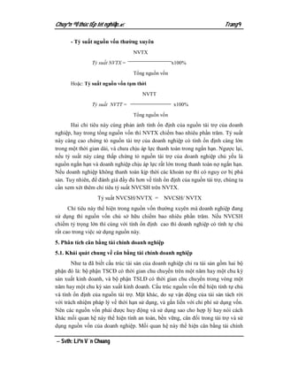 Chuyªn ®Ò thùc tËp tèt nghiÖp.                                          Trang 9

      - Tỷ suất nguồn vốn thường xuyên
                                  NVTX

                Tỷ suất NVTX =                     x100%
                                  Tổng nguồn vốn

      Hoặc: Tỷ suất nguồn vốn tạm thời
                                      NVTT

                Tỷ suất NVTT =                     x100%
                                  Tổng nguồn vốn
       Hai chỉ tiêu này cùng phản ảnh tính ổn định của nguồn tài trợ của doanh
nghiệp, hay trong tổng nguồn vốn thì NVTX chiếm bao nhiêu phần trăm. Tỷ suất
này càng cao chứng tỏ nguồn tài trợ của doanh nghiệp có tính ổn định càng lớn
trong một thời gian dài, và chưa chịu áp lực thanh toán trong ngắn hạn. Ngược lại,
nếu tỷ suất này càng thấp chứng tỏ nguồn tài trợ của doanh nghiệp chủ yếu là
nguồn ngắn hạn và doanh nghiệp chịu áp lực rất lớn trong thanh toán nợ ngắn hạn.
Nếu doanh nghiệp không thanh toán kịp thời các khoản nợ thì có nguy cơ bị phá
sản. Tuy nhiên, để đánh giá đầy đủ hơn về tính ổn định của nguồn tài trợ, chúng ta
cần xem xét thêm chỉ tiêu tỷ suất NVCSH trên NVTX.
                  Tỷ suất NVCSH/NVTX =         NVCSH/ NVTX
      Chỉ tiêu này thể hiện trong nguồn vốn thường xuyên mà doanh nghiệp đang
sử dụng thì nguồn vốn chủ sở hữu chiếm bao nhiêu phần trăm. Nếu NVCSH
chiếm tỷ trọng lớn thì cùng với tính ổn định cao thì doanh nghiệp có tính tự chủ
rất cao trong việc sử dụng nguồn này.
5. Phân tích cân bằng tài chính doanh nghiệp
5.1. Khái quát chung về cân bằng tài chính doanh nghiệp
       Như ta đã biết cấu trúc tài sản của doanh nghiệp chỉ ra tài sản gồm hai bộ
phận đó là: bộ phận TSCĐ có thời gian chu chuyển trên một năm hay một chu kỳ
sản xuất kinh doanh, và bộ phận TSLĐ có thời gian chu chuyển trong vòng một
năm hay một chu kỳ sản xuất kinh doanh. Cấu trúc nguồn vốn thể hiện tính tự chủ
và tính ổn định của nguồn tài trợ. Mặt khác, do sự vận động của tài sản tách rời
với trách nhiệm pháp lý về thời hạn sử dụng, và gắn liền với chi phí sử dụng vốn.
Nên các nguồn vốn phải được huy động và sử dụng sao cho hợp lý hay nói cách
khác mối quan hệ này thể hiện tính an toàn, bền vững, cân đối trong tài trợ và sử
dụng nguồn vốn của doanh nghiệp. Mối quan hệ này thể hiện cân bằng tài chính

 Svth: Liªn V¨n Choang
 