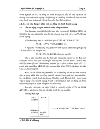 Chuyªn ®Ò thùc tËp tèt nghiÖp.                                         Trang 10

doanh nghiệp. Do đó, cân bằng tài chính là một yêu cầu hết sức cấp bách và
thường xuyên và doanh nghiệp cần phải duy trì cân bằng tài chính để đảm bảo khả
năng thanh toán an toàn và việc sử dụng vốn được hiệu quả hơn.
5.2. Các chỉ tiêu dùng để phân tích cân bằng tài chính doanh nghiệp
5.2.1. Vốn lưu động ròng và phân tích cân bằng tài chính
       Vốn lưu động ròng là biểu hiện bằng tiền của toàn bộ TSLĐ & ĐTNH tại
thời điểm lập bảng cân đối kế toán. Có hai phương pháp tính giá trị của VLĐR của
doanh nghiệp.
      +Vốn lưu động ròng là chênh lệch giữa NVTX và TSCĐ & ĐTDH
                    VLĐR = NVTX -TSCĐ& ĐTDH (1)
    + Ngoài ra, vốn lưu động ròng còn được tình là phần chênh lệch giữa giá trị
TSLĐ& ĐTNH với nợ ngắn hạn.
                    VLĐR =TSLĐ& ĐTNH - Nợ ngắn hạn (2)
       Chỉ số cân bằng thứ nhất thể hiện cân bằng giữa nguồn vốn ổn định với
những tài sản có thời gian chu chuyển trên một chu kỳ kinh doanh. Chỉ tiêu này
thể hiện nguồn gốc của vốn lưu dộng hay còn gọi là phân tích bên ngoài về VLĐ.
ở một khía cạnh khác VLĐ thể hiện phương thức tài trợ TSCĐ, tác động lên cân
bằng tài chính tổng thể.
       Khác với chỉ số cân bằng thứ nhất, chỉ số cân bằng thứ hai thể hiện rõ cách
thức sử dụng VLĐ. Vốn lưu động phân bổ vào các khoản phải thu, hàng tồn kho,
hay các khoản có tính thanh khoản cao. Nó nhấn mạnh đến tính linh hoạt trong
việc sử dụng vốn ở doanh nghiệp. Chính vì thế mà phân tích cân bằng tài chính
theo hướng này nhấn mạnh đến phân tích bên trong.
    Dựa vào cách thức xác định VLĐR là chênh lệch giữa NVTX và TSCĐ
&ĐTDH, có các trường hợp cân bằng tài chính dài hạn sau đây:
      Trường hợp một:
              TSCĐ         NVTX
              &ĐTDH



                                                VLĐR= NVTX- TSCĐ&ĐTDH<0
              TSLĐ
              &ĐTNH       Nợ ngắn
                          hạn


 Svth: Liªn V¨n Choang
 
