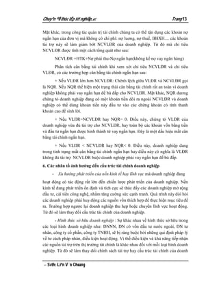 Chuyªn ®Ò thùc tËp tèt nghiÖp.                                           Trang 13

Mặt khác, trong công tác quản trị tài chính chúng ta có thể tận dụng các khoản nợ
ngắn hạn của đơn vị mà không có chi phí: nợ luơng, nợ thuế, BHXH.... các khoản
tài trợ này sẽ làm giảm bớt NCVLĐR của doanh nghiệp. Từ đó mà chỉ tiêu
NCVLĐR được tính một cách tổng quát như sau:
         NCVLĐR =HTK+Nợ phải thu-Nợ ngắn hạn(không kể nợ vay ngân hàng)
    Phân tích cân bằng tài chính khi xem xét chỉ tiêu NCVLĐR và chỉ tiêu
VLĐR, có các trường hợp cân bằng tài chính ngắn hạn sau:
      + Nếu VLĐR lớn hơn NCVLĐR: Chênh lệch giữa VLĐR và NCVLĐR gọi
là NQR. Nếu NQR thể hiện một trạng thái cân bằng tài chính rất an toàn vì doanh
nghiệp không phải vay ngắn hạn để bù đắp cho NCVLĐR. Mặt khác, NQR dương
chứng tỏ doanh nghiệp đang có một khoản tiền dôi ra ngoài NCVLĐR và doanh
nghiệp có thể dùng khoản tiền này đầu tư vào các chứng khoán có tính thanh
khoản cao để sinh lời.
       + Nếu VLĐR=NCVLĐR hay NQR= 0. Điều này, chứng tỏ VLĐR của
doanh nghiệp vừa đủ tài trợ cho NCVLĐR, hay toàn bộ các khoản vốn bằng tiền
và đầu tư ngắn hạn được hình thành từ vay ngắn hạn. Đây là một dấu hiệu mất cân
bằng tài chính ngắn hạn.
       + Nếu VLĐR < NCVLĐR hay NQR< 0. Điều này, doanh nghiệp đang
trong tình trạng mất cân bằng tài chính ngắn hạn hay điều này có nghĩa là VLĐR
không đủ tài trợ NCVLĐR buộc doanh nghiệp phải vay ngắn hạn để bù đắp.
6. Các nhân tố ảnh hưởng đến cấu trúc tài chính doanh nghiệp
     -    Xu hướng phát triển của nền kinh tế hay lĩnh vực mà doanh nghiệp đang
hoạt động có tác động rất lớn đến chiến lược phát triển của doanh nghiệp. Nền
kinh tế đang phát triển ổn định và tích cực sẽ thúc đẩy các doanh nghiệp mở rộng
đầu tư, cải tiến công nghệ, nhằm tăng cường sức cạnh tranh. Quá trình này đòi hỏi
các doanh nghiệp phải huy động các nguồn vốn thích hợp để thực hiện mục tiêu đề
ra. Trường hợp ngược lại doanh nghiệp thu hẹp hoặc chuyển lĩnh vực hoạt động.
Từ đó sẽ làm thay đổi cấu trúc tài chính của doanh nghiệp.
       - Hình thức sở hữu doanh nghiệp : Sự khác nhau về hình thức sở hữu trong
các loại hình doanh nghiệp như: DNNN, DN có vốn đầu tư nước ngoài, DN tư
nhân, công ty cổ phần, công ty TNHH, sẽ bị ràng buộc bởi những qui định pháp lý
về tư cách pháp nhân, điều kiện hoạt động. Vì thế điều kiện và khả năng tiếp nhận
các nguồn tài trợ trên thị trường tài chính là khác nhau đối với mỗi loại hình doanh
nghiệp. Từ đó sẽ làm thay đổi chính sách tài trợ hay cấu trúc tài chính của doanh


 Svth: Liªn V¨n Choang
 