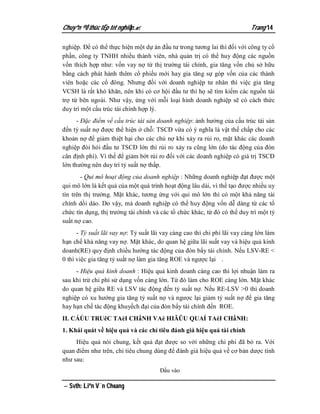 Chuyªn ®Ò thùc tËp tèt nghiÖp.                                            Trang 14

nghiệp. Để có thể thực hiện một dự án đầu tư trong tương lai thì đối với công ty cổ
phần, công ty TNHH nhiều thành viên, nhà quản trị có thể huy động các nguồn
vốn thích hợp như: vốn vay nợ từ thị trường tài chính, gia tăng vốn chủ sở hữu
bằng cách phát hành thêm cổ phiếu mới hay gia tăng sự góp vốn của các thành
viên hoặc các cổ đông. Nhưng đối với doanh nghiệp tư nhân thì việc gia tăng
VCSH là rất khó khăn, nên khi có cơ hội đầu tư thì họ sẽ tìm kiếm các nguồn tài
trợ từ bên ngoài. Như vậy, ứng với mỗi loại hình doanh nghiệp sẽ có cách thức
duy trì một cấu trúc tài chính hợp lý.
      - Đặc điểm về cấu trúc tài sản doanh nghiệp: ảnh hưởng của cấu trúc tài sản
đến tỷ suất nợ được thể hiện ở chỗ: TSCĐ vừa có ý nghĩa là vật thế chấp cho các
khoản nợ để giảm thiệt hại cho các chủ nợ khi xảy ra rủi ro, mặt khác các doanh
nghiệp đòi hỏi đầu tư TSCĐ lớn thì rủi ro xảy ra cũng lớn (do tác động của đòn
cân định phí). Vì thế để giảm bớt rủi ro đối với các doanh nghiệp có giá trị TSCĐ
lớn thường nên duy trì tỷ suất nợ thấp.
        - Qui mô hoạt động của doanh nghiệp : Những doanh nghiệp đạt được một
qui mô lớn là kết quả của một quá trình hoạt động lâu dài, vì thế tạo được nhiều uy
tín trên thị trường. Mặt khác, tương ứng với qui mô lớn thì có một khả năng tài
chính dồi dào. Do vậy, mà doanh nghiệp có thể huy động vốn dễ dàng từ các tổ
chức tín dụng, thị trường tài chính và các tổ chức khác, từ đó có thể duy trì một tỷ
suất nợ cao.
      - Tỷ suất lãi vay nợ: Tỷ suất lãi vay càng cao thì chi phí lãi vay càng lớn làm
hạn chế khả năng vay nợ. Mặt khác, do quan hệ giữa lãi suất vay và hiệu quả kinh
doanh(RE) quy định chiều hướng tác động của đòn bẩy tài chính. Nếu LSV-RE <
0 thì việc gia tăng tỷ suất nợ làm gia tăng ROE và ngược lại .
     - Hiệu quả kinh doanh : Hiệu quả kinh doanh càng cao thì lợi nhuận làm ra
sau khi trừ chi phí sử dụng vốn càng lớn. Từ đó làm cho ROE càng lớn. Mặt khác
do quan hệ giữa RE và LSV tác động đến tỷ suất nợ. Nếu RE-LSV >0 thì doanh
nghiệp có xu hướng gia tăng tỷ suất nợ và ngược lại giảm tỷ suất nợ để gia tăng
hay hạn chế tác động khuyếch đại của đòn bẩy tài chính đến ROE.
II. CÁÚU TRUẽC TAèI CHấNH VAè HIÃÛU QUAÍ TAèI CHấNH:
1. Khái quát về hiệu quả và các chỉ tiêu đánh giá hiệu quả tài chính
     Hiệu quả nói chung, kết quả đạt được so với những chi phi đã bỏ ra. Với
quan điểm như trên, chỉ tiêu chung dùng để đánh giá hiệu quả về cơ bản dược tính
như sau:
                                       Đầu vào

 Svth: Liªn V¨n Choang
 
