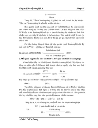 Chuyªn ®Ò thùc tËp tèt nghiÖp.                                            Trang 15

                                   K=
                                         Đầu ra
       Trong đó, ''Đầu ra'' thường dùng là: giá trị sản xuất, doanh thu, lợi nhuận...
''Đầu vào '' thương dùng là: vốn chủ sở hữu, tài sản...
       Hiệu quả tài chính hay khả năng sinh lời VCSH là khoản thu nhập mà vốn
chủ sở hữu mang lại sau một chu kỳ kinh doanh. Chỉ tiêu này phản ảnh, 100đ
VCSHđầu tư tại doanh nghiệp sẽ tạo ra bao nhiêu đồng lợi nhuận sau thuế. Lợi
nhuận xem xét ở đây là lợi nhuận từ ba hoạt động. Hiệu quả tài chính là một chỉ
tiêu được các nhà đầu tư quan tâm, đó là thái độ giữ gìn và phát triển nguồn vốn
chủ sở hữu.
       Chỉ tiêu thường dùng để đánh giá hiệu quả tài chính doanh nghiệp là: Tỷ
suất sinh lời VCSH . Chỉ tiêu này được tính như sau:
                                    Lợi nhuận sau thuế
Tỷ suất sinh lời VCSH(ROE) =                                      x100%
                                    Vốn chủ sở hữu bình quân
2. Mối quan hệ giữa cấu trúc tài chính và hiệu quả tài chính doanh nghiệp
     Có thể nhận thấy, chỉ tiêu hiệu quả tài chính doanh nghiệp(ROE) chịu sự tác
động của nhiều yếu tố: hiệu quả kinh doanh, cấu trúc nguồn vốn, thuế suất thuế
thu nhập doanh nghiệp, qua công thức sau:
                               LNTT                    Tài sản
     Tỷ suất sinh lời VCSH =                 x(1-T)
                               Tài sản                     VCSH
Hay Hiệu quả tài chính = Hiệu quả kinh doanh(x1-T)x1/(tỷ suất tự tài trợ)
       (ROE)                       (ROA)
       Tuy nhiên, mối quan hệ này còn được thể hiện qua giá trị đòn bẩy tài chính.
Đòn bẩy tài chính được định nghĩa là tỷ lệ nợ phải trả trên vốn chủ sở hữu. Thực
chất nó thể hiện cấu trúc tài chính doanh nghiệp ở thời điểm hiện tại. Liên quan đến
đòn bẩy tài chính, công thức hiệu quả tài chính được viết lại như sau :
               ROE = [RE + (RE- r ) xĐBTC ] x (1-T)
       Trong đó : r, T, lãi suất vay vốn, thuế suất thuế thu nhập doanh nghiệp
                     RE, tỷ suất sinh lời kinh tế của tài sản
         Với :                           LNTT & Lvay
                            RE =                                  x100%
                                         Tổng tài sản bq

 Svth: Liªn V¨n Choang
 