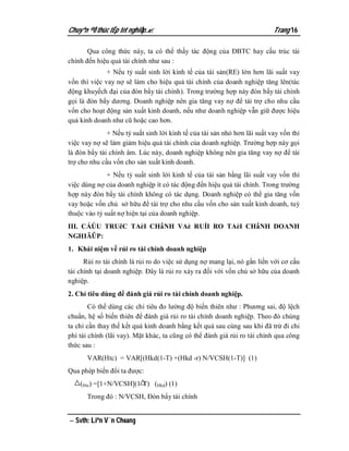 Chuyªn ®Ò thùc tËp tèt nghiÖp.                                            Trang 16

       Qua công thức này, ta có thể thấy tác động của ĐBTC hay cấu trúc tài
chính đến hiệu quả tài chính như sau :
              + Nếu tỷ suất sinh lời kinh tế của tài sản(RE) lớn hơn lãi suất vay
vốn thì việc vay nợ sẽ làm cho hiệu quả tài chính của doanh nghiệp tăng lên(tác
động khuyếch đại của đòn bẩy tài chính). Trong trường hợp này đòn bẩy tài chính
gọi là đòn bẩy dương. Doanh nghiệp nên gia tăng vay nợ để tài trợ cho nhu cầu
vốn cho hoạt động sản xuất kinh doanh, nếu như doanh nghiệp vẫn giữ được hiệu
quả kinh doanh như cũ hoặc cao hơn.
              + Nếu tỷ suất sinh lời kinh tế của tài sản nhỏ hơn lãi suất vay vốn thì
việc vay nợ sẽ làm giảm hiệu quả tài chính của doanh nghiệp. Trường hợp này gọi
là đòn bẩy tài chính âm. Lúc này, doanh nghiệp không nên gia tăng vay nợ để tài
trợ cho nhu cầu vốn cho sản xuất kinh doanh.
              + Nếu tỷ suất sinh lời kinh tế của tài sản bằng lãi suất vay vốn thì
việc dùng nợ của doanh nghiệp ít có tác động đến hiệu quả tài chính. Trong trường
hợp này đòn bẩy tài chính không có tác dụng. Doanh nghiệp có thể gia tăng vốn
vay hoặc vốn chủ sở hữu để tài trợ cho nhu cầu vốn cho sản xuất kinh doanh, tuỳ
thuộc vào tỷ suất nợ hiện tại của doanh nghiệp.
III. CÁÚU TRUẽC TAèI CHấNH VAè RUÍI RO TAèI CHấNH DOANH
NGHIÃÛP:
1. Khái niệm về rủi ro tài chính doanh nghiệp
      Rủi ro tài chính là rủi ro do việc sử dụng nợ mang lại, nó gắn liền với cơ cấu
tài chính tại doanh nghiệp. Đây là rủi ro xảy ra đối với vốn chủ sở hữu của doanh
nghiệp.
2. Chỉ tiêu dùng để đánh giá rủi ro tài chính doanh nghiệp.
        Có thể dùng các chỉ tiêu đo lường độ biến thiên như : Phương sai, độ lệch
chuẩn, hệ số biến thiên để đánh giá rủi ro tài chính doanh nghiệp. Theo đó chúng
ta chỉ cần thay thế kết quả kinh doanh bằng kết quả sau cùng sau khi đã trừ đi chi
phí tài chính (lãi vay). Mặt khác, ta cũng có thể đánh giá rủi ro tài chính qua công
thức sau :
       VAR(Htc) = VAR[(Hkd(1-T) +(Hkd -r) N/VCSH(1-T)] (1)
Qua phép biến đổi ta được:
    (Htc) =[1+N/VCSH](1-T) (Hkd) (1)
       Trong đó : N/VCSH, Đòn bẩy tài chính


 Svth: Liªn V¨n Choang
 