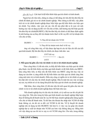 Chuyªn ®Ò thùc tËp tèt nghiÖp.                                               Trang 17

       (Htc), (Hkd) : Lần lượt là độ biến thiên hiệu quả tài chính và kinh doanh.
      Ngoài hai chỉ tiêu trên, chúng ta cũng có thể dùng chỉ tiêu độ lớn đòn bẩy tài
chính để đánh giá rủi ro tài chính doanh nghiệp. Như chúng ta đã biết, việc phân
tích rủi ro tài chính doanh nghiệp được biểu hiện qua độ biến thiên của hiệu quả
tài chính. Tuy nhiên, việc xem xét các vấn đề này phải đặt ra là xem xét ảnh
hưởng của việc sử dụng nợ đối với vốn chủ sở hữu. ảnh hưởng này thể hiện qua độ
lớn đòn bẩy tài chính(ĐLĐBTC). Độ lớn đòn bẩy tài chính có thể được định nghĩa
là ảnh hưởng của sự thay đổi lợi nhuận trước thuế và lãi vay đối với lợi nhuận trên
vốn chủ sở hữu.
                            % Thay đổi lợi nhuận trên VCSH
       ĐLĐBTC =                                                         (1)
                           % Thay đổi lợi nhuận trước thuế và lãi vay
       ứng với công thức này, số liệu được tập hợp từ các tài liệu chi tiết của kết
quả kinh doanh. Độ lớn đòn bẩy tài chính còn được tính như sau:
                                  LNTT &Lvay
              ĐLĐBTC =                             = Ktc (2)
                                  LNTT
3. Mối quan hệ giữa cấu trúc tài chính và rủi ro tài chính doanh nghiệp
      Theo công thức (1) đã nêu trên, ta thấy độ biến thiên của hiệu quả tài chính
phụ thuộc vào độ biến thiên của hiệu quả kinh doanh và độ biến thiên của ĐBTC.
Qua công thức trên, ta thấy nếu độ biến thiên của ĐBTC càng lớn hay việc sử
dụng nợ của đơn vị càng nhiều thì độ biến thiên của hiệu quả tài chính càng lớn(
cùng một mức rủi ro kinh doanh). Điều này cũng có nghĩa rủi ro tài chính có quan
hệ chặt chẽ với cấu trúc tài chính doanh nghiệp. Đây là mặt trái của việc sử dụng
nợ cao, tuy nhiên nó có tác dụng khuyếch đại hiệu quả tài chính của doanh nghiệp.
       Mặt khác, theo công thức (2) đã nêu trên thì mối quan hệ giữa cấu trúc tài
chính và rủi ro tài chính doanh nghiệp được thể hiện như sau:
       Nếu doanh nghiệp duy trì cấu trúc tài chính, có tỷ suất nợ cao thì chi phí lãi
vay càng lớn. Nếu như trong kỳ hiệu quả kinh doanh của doanh nghiệp thấp hoặc
thua lỗ không đủ để thanh toán lãi vay thì bắt buộc doanh nghiệp phải dùng nguồn
vốn chủ sở hữu để thanh toán. Từ đó làm cho khoản thu nhập trên VCSH rất thấp
hoặc không có, do đó rủi ro đối với VCSH là rất lớn. Về lý thuyết thì doanh
nghiệp nên sử dụng nợ khi ĐLĐBTC lớn hơn 1, vì việc vay nợ giúp cho doanh
nghiệp đạt tỷ suất lợi nhuận trên VCSH cao hơn việc không dùng nợ. Đồng thời
với việc dùng nợ cao thì rủi ro xảy ra với VCSH càng lớn. Cho nên, trong những


 Svth: Liªn V¨n Choang
 