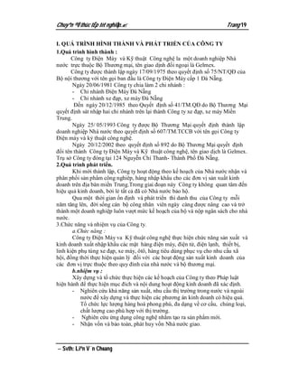Chuyªn ®Ò thùc tËp tèt nghiÖp.                                       Trang 19

I. QUÁ TRÌNH HÌNH THÀNH VÀ PHÁT TRIỂN CỦA CÔNG TY
1.Quá trình hình thành :
       Công ty Điện Máy và Kỹ thuật Công nghệ la một doanh nghiệp Nhà
nước trực thuộc Bộ Thương mại, tên giao dịnh đối ngoại là Gelmex.
       Công ty được thành lập ngày 17/09/1975 theo quyết định số 75/NT/QĐ của
Bộ nội thương với tên gọi ban đầu là Công ty Điện Máy cấp 1 Đà Nẵng.
       Ngày 20/06/1981 Công ty chia làm 2 chi nhánh :
       - Chi nhánh Điện Máy Đà Nẵng
       - Chi nhánh xe đạp, xe máy Đà Nẵng
        Đến ngày 20/12/1985 theo Quyết định số 41/TM.QĐ do Bộ Thương Mại
quyết định sát nhập hai chi nhánh trên lại thành Công ty xe đạp, xe máy Miền
Trung.
       Ngày 25/ 05/1993 Công ty được Bộ Thương Mại quyết định thành lập
doanh nghiệp Nhà nước theo quyết định số 607/TM.TCCB với tên gọi Công ty
Điện máy và kỷ thuật công nghệ.
       Ngày 20/12/2002 theo quyết định số 892 do Bộ Thương Mại quyết định
đổi tên thành Công ty Điện Máy và Kỹ thuật công nghệ, tên giao dịch là Gelmex.
Trụ sở Công ty đóng tại 124 Nguyễn Chí Thanh- Thành Phố Đà Nẵng.
2.Quá trình phát triển.
       Khi mới thành lập, Công ty hoạt động theo kế hoạch của Nhà nước nhận và
phân phối sản phẩm công nghiêp, hàng nhập khẩu cho các đơn vị sản xuất kinh
doanh trên địa bàn miền Trung.Trong giai đoạn này Công ty không quan tâm đến
hiệu quả kinh doanh, bởi lẻ tất cả đã có Nhà nước bảo hộ.
       Qua một thời gian ổn định và phát triển thì danh thu của Công ty mỗi
năm tăng lên, đời sống cán bộ công nhân viên ngày càng được nâng cao và trở
thành một doanh nghiệp luôn vượt mức kế hoạch của bộ và nộp ngân sách cho nhà
nước.
3.Chức năng và nhiệm vụ của Công ty.
       a.Chức năng :
       Công ty Điện Máy va Kỹ thuật công nghệ thực hiện chức năng sản xuất và
kinh doanh xuất nhập khẩu các mặt hàng điện máy, điện tử, điện lạnh, thiết bị,
linh kiện phụ tùng xe đạp, xe máy, ôtô, hàng tiêu dùng phục vụ cho nhu cầu xã
hội, đồng thời thực hiện quản lý đối với các hoạt động sản xuất kinh doanh của
các đơn vị trực thuộc theo quy đinh của nhà nước và bộ thương mại.
       b.nhiệm vụ :
       Xây dựng và tổ chức thực hiện các kế hoạch của Công ty theo Pháp luật
hiện hành để thực hiện mục đích và nội dung hoạt động kinh doanh đã xác định.
       - Nghiên cứu khả năng sản xuất, nhu cầu thị trường trong nước và ngoài
           nước để xây dựng và thực hiện các phương án kinh doanh có hiệu quả.
           Tổ chức lực lượng hàng hoá phong phú, đa dạng về cơ cấu, chủng loại,
           chất lượng cao phù hợp với thị trường.
       - Nghiên cứu ứng dụng công nghệ nhằm tạo ra sản phẩm mới.
       - Nhận vốn và bảo toàn, phát huy vốn Nhà nước giao.



 Svth: Liªn V¨n Choang
 