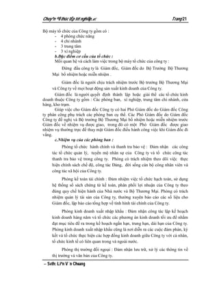 Chuyªn ®Ò thùc tËp tèt nghiÖp.                                        Trang 21

Bộ máy tổ chức của Công ty gồm có :
     - 4 phòng chức năng
     - 4 chi nhánh
     - 3 trung tâm
     - 3 xí nghiệp
     b.Đặc điểm cơ cấu của tổ chức :
     Mối quan hệ và cách làm việc trong bộ máy tổ chức của công ty :
         Đứng đầu công ty là Giám đốc, Giám đốc do Bộ Trưởng Bộ Thương
     Mại bổ nhiệm hoặc miễn nhiệm .
           Giám đốc là người chịu trách nhiệm trước Bộ trưởng Bộ Thương Mại
     và Công ty về mọi hoạt động sản xuất kinh doanh của Công ty.
       Giám đốc là người quyết định thành lập hoặc giải thể các tổ chức kinh
doanh thuộc Công ty gồm : Các phòng ban, xí nghiệp, trung tâm chi nhánh, cửa
hàng, kho trạm.
       Giúp việc cho Giám đốc Công ty có hai Phó Giám đốc do Giám đốc Công
ty phân công phụ trách các phòng ban cụ thể. Các Phó Giám đốc do Giám đốc
Công ty đề nghị và Bộ trưởng Bộ Thương Mại bổ nhiệm hoặc miễn nhiệm trước
Giám đốc về nhiệm vụ được giao, trong đó có một Phó Giám đốc được giao
nhiệm vụ thường trực để thay mặt Giám đốc điều hành công việc khi Giám đốc đi
vắng.
       c.Nhiệm vụ của các phòng ban :
           Phòng tổ chức hành chính và thanh tra bảo vệ : Đảm nhận các công
     tác tổ chức quản lý, tuyển mộ nhân sự của Công ty và tổ chức công tác
     thanh tra bảo vệ trong công ty. Phòng có trách nhiệm theo dõi việc thực
     hiện chính sách chế độ, công tác Đảng, đời sống cán bộ công nhân viên và
     công tác xã hội của Công ty.
          Phòng kế toán tài chính : Đảm nhiệm việc tổ chức hạch toán, sử dụng
     hệ thống sổ sách chứng từ kế toán, phân phối lợi nhuận của Công ty theo
     đúng quy chế hiện hành của Nhà nước và Bộ Thương Mại. Phòng có trách
     nhiệm quản lý tài sản của Công ty, thường xuyên báo cáo các số liệu cho
     Giám đốc, lập báo cáo tổng hợp về tình hình tài chính của Công ty.
          Phòng kinh doanh xuất nhập khẩu : Đảm nhận công tác lập kế hoạch
     kinh doanh hàng năm và tổ chức các phương án kinh doanh tối ưu để nhằm
     đạt mục tiêu đề ra trong kế hoạch ngắn hạn, trung hạn, dài hạn của Công ty.
     Phòng kinh doanh xuất nhập khẩu cũng là nơi diễn ra các cuộc đàm phán, ký
     kết và tổ chức thực hiện các hợp đồng kinh doanh giữa Công ty với cá nhân,
     tổ chức kinh tế có liên quan trong và ngoài nước.
           Phòng thị trường đối ngoại : Đảm nhận lưu trữ, xử lý các thông tin về
     thị trường và văn bản của Công ty.
 Svth: Liªn V¨n Choang
 