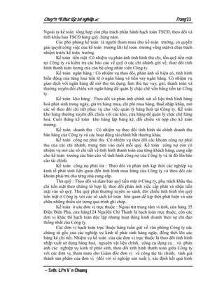 Chuyªn ®Ò thùc tËp tèt nghiÖp.                                         Trang 23

Ngoài ra kế toán tổng hợp còn phụ trách phần hành hạch toán TSCĐ, theo dõi và
tính khấu hao TSCĐ hàng quý, hàng năm.
       Các phó phòng kế toán là người tham mưu cho kế toán trưởng, có quyền
giải quyết công việc của kế toán trưởng khi kế toán trưởng vắng mặtvà chịu trách
nhiệm trước kế toán trưởng.
       Kế toán tiền mặt :Có nhiệm vụ phản ánh tình hình thu chi, tồn quỹ tiền mặt
tại Công ty và kiểm tra các báo cáo về quỹ ở các chi nhánh gửi về, theo dõi tình
hình thanh toán lương của cán bộ công nhân viên Công ty.
       Kế toán ngân hàng : Có nhiệm vụ theo dõi, phản ánh số hiện có, tình hình
biến động của từng loại tiền tệ ở ngân hàng và tiền vay ngân hàng. Có nhiệm vụ
giao dịch với ngân hàng dể mở thư tín dụng, làm thủ tục vay, gửi, thanh toán và
thường xuyên đối chiếu với ngân hàng để quản lý chặc chẽ vốn bằng tiền tại Công
ty.
       Kế toán kho hàng : Theo dõi và phản ánh chính xát số liệu tình hình hàng
hoá phát sinh trong ngày, giá trị hàng mua, chi phí mua hàng, thuế nhập khẩu, mở
các sổ theo dõi chi tiết phuc vụ cho việc quản lý hàng hoá tại Công ty. Kế toán
kho hàng thường xuyên đối chiếu với các kho, cửa hàng để quản lý chặc chẽ hàng
hoá. Cuối tháng kế toán kho hàng lập bảng kê, đối chiếu và nộp cho kế toán
trưởng.
       Kế toán doanh thu : Có nhiệm vụ theo dõi tình hình tài chính doanh thu
bán hàng của Công ty và các hoạt động tài chính bất thường khác.
       Kế toán công nợ phải thu :Có nhiệm vụ theo dõi các khoản công nợ phải
thu của các chi nhánh, trung tâm vào cuối mỗi quý. Kế toán công nợ còn có
nhiệm vụ mở các sổ chi tiết về tình hình thanh toán của từng khách hàng, cung cấp
cho kế toán trưởng các báo cáo về tình hình công nợ của Công ty và từ đó lên báo
cáo tài chính.
       Kế toán công nợ phải trả : Theo dõi và phản ánh kịp thời các nghiệp vụ
kinh tế phát sinh liên quan đến tình hình mua hàng của Công ty và theo dõi các
khoản phải trả cho từng nhà cung cấp.
       Thủ quỹ : Theo dõi và đảm bảo quỹ tiền mặt ở Công ty, phụ trách khâu thu
chi tiền mặt theo chứng từ hợp lệ, theo dõi phản ánh việc cấp phát và nhận tiền
mặt vào sổ quỹ. Thủ quỹ phải thường xuyên so sánh, đối chiếu tình hình tồn quỹ
tiền mặt ở Công ty với các sổ sách kế toán liên quan dể kịp thời phát hiện và sửa
chữa những thiếu sót trong qua trình ghi chép.
       Kế toán ở các đơn vị trực thuộc : Ngoại trừ trung tâm vi tính, cửa hàng 35
Điện Biên Phủ, cửa hàng124 Nguỹên Chí Thanh là hạch toán trực thuộc, còn các
đơn vị khác thì hạch toán độc lập nhưng hoạt động kinh doanh theo sự chỉ đạo
thống nhất của Công ty.
       Các đơn vị hạch toán trực thuộc hàng tuần gửi về văn phòng Công ty các
chứng từ gốc của các nghiệp vụ kinh tế phát sinh hàng ngày, đồng thời lên các
bảng kê chi tiết. Nhiệm vụ kế toán của các đơn vị trực thuộc là theo dõi tình hình
nhập xuất sử dụng hàng hoá, nguyên vật liệu chính, công cụ dụng cụ.. .và phản
ánh các nghiệp vụ kinh tế phát sinh, theo dõi tình hình thanh toán giữa Công ty
với các đơn vị, tham mưu cho Giám đốc đơn vị về công tác tài chính, tính giá
thành sản phẩm của đơn vị (đối với xí nghiệp sản xuất ), xác định kết quả kinh

 Svth: Liªn V¨n Choang
 