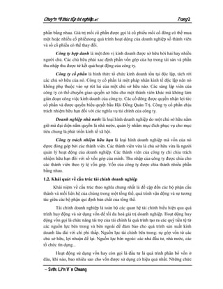 Chuyªn ®Ò thùc tËp tèt nghiÖp.                                              Trang 2

phần bằng nhau. Giá trị mổi cổ phần được gọi là cổ phiếu mổi cổ đông có thể mua
một hoặc nhiều cổ phiểutong quá trình hoạt dộng của doanh nghiệp số thành viên
và số cổ phiếu có thể thay đổi.
      Công ty hợp danh là một đơn vị kinh doanh được sở hữu bởi hai hay nhiều
người chủ. Các chủ hữu phải xac định phần vốn góp của họ trong tài sản và phần
thu nhập thu được từ kết quả hoạt động của công ty.
       Công ty cổ phần là hình thức tổ chức kinh doanh tồn tại độc lập, tách rời
các chủ sở hữu của nó. Công ty cổ phần là một pháp nhân kinh tế độc lập nên nó
không phụ thuộc vào sự rút lui của một chủ sở hữu nào. Các sáng lập viên của
công ty có thể chuyển giao quyền sở hữu cho một thành viên khác mà không làm
gián đoạn công việc kinh doanh của công ty. Các cổ đông được quyền nhận lợi tức
cổ phần và được quyền biểu quyết bầu Hội Đồng Quản Trị. Công ty cổ phần chịu
trách nhiệm hữu hạn đối với các nghĩa vụ tài chính của công ty.
       Doanh nghiệp nhà nước là loại hình doanh nghiệp do một chủ sở hữu nắm
giữ mà đại diện nắm quyền là nhà nước, quản lý nhằm mục đích phục vụ cho mục
tiêu chung là phát triển kinh tế xã hội.
       Công ty trách nhiệm hữu hạn là loại hình doanh nghiệp mà vốn của nó
đựơc đóng góp bởi các thành viên. Các thành viên vừa là chủ sở hữu vừa là người
quản lý hoạt động của doanh nghiệp. Các thành viên của công ty chỉ chịu trách
nhiệm hữu hạn đối với số vốn góp của mình. Thu nhập của công ty được chia cho
các thành viên theo tỷ lệ vốn góp. Vốn của công ty được chia thành nhiều phần
bằng nhau.
1.2. Khái quát về cấu trúc tài chính doanh nghiệp
      Khái niệm về cấu trúc theo nghĩa chung nhất là đề cập đến các bộ phận cấu
thành và mối liên hệ của chúng trong một tổng thể, quá trình vận động và sự tương
tác giữa các bộ phận qui định bản chất của tổng thể.
       Tài chính doanh nghiệp là toàn bộ các quan hệ tài chính biểu hiện qua quá
trình huy động và sử dụng vốn để tối đa hoá giá trị doanh nghiệp. Hoạt động huy
động vốn gọi là chức năng tài trợ của tài chính là quá trình tạo ra các quỹ tiền tệ từ
các nguồn lực bên trong và bên ngoài để đảm bảo cho quá trình sản xuất kinh
doanh lâu dài với chi phi thấp. Nguồn lực tài chính bên trong: sự góp vốn từ các
chủ sở hữu, lợi nhuận để lại. Nguồn lực bên ngoài: các nhà đầu tư, nhà nước, các
tổ chức tín dụng...
       Hoạt động sử dụng vốn hay còn gọi là đầu tư là quá trình phân bổ vốn ở
đâu, khi nào, bao nhiêu sao cho vốn được sử dụng có hiệu quả nhất. Những chức

 Svth: Liªn V¨n Choang
 