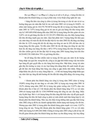 Chuyªn ®Ò thùc tËp tèt nghiÖp.                                        Trang 29

      Da vµo b¶ng sỉ 1 vµ b¶ng sỉ 2, chng ta cê mĩt sỉ ®¸nh gi¸ v hàng tồn kho và
khoản phải thu khách hàng ca c«ng ty điện máy và kỷ thuật công nghệ nh­ sau:
       + hàng tồn kho của công ty chím tỷ trọng lớn trong cơ cấu tài sản và có xu
hướng tăng qua các năm đặc biệt là vào cuối năm 2003 với tỷ trọng là 10,04% và
chím một lượng giá trị 164.576.783.067đ trong khi đó tỷ trọng của hàng tồn kho
năm 2001 là 7,47% trong tổng giá trị tài sản trị giá của hàng tồn kho trong năm
này là 5.485.689.658đ nhưng đến năm 2002 thì tỷ trọng hàng tồn kho giảm chỉ còn
5,85% với trị giá hàng tồn kho là 122.321.072.390đ điều này cho thấy lượng hàng
tồn kho đã tăng mạnh qua các năm. Qua bản phân tích 2 lượng hàng tồn kho qua
các năm tăng với một tốc độ rất lớn đặc biệt là vào năm 2002 tốc độ tăng của hàng
tồn kho là 132% trong khi đó tốc dộ tăng của tổng tài sản là 24% đã làm cho tỷ
trọng hàng tồn kho giảm. Và đến năm 2003 thì tốc độ tăng của tổng tài sản lớn
hơn tốc độ tăng của hàng tồn kho ( 46%>35%) trong hàng tồn kho thì hàng hoá
tồn kho chíếm giá trị rất lớn đặc biệt là trong năm 2003 lượng hàng hoá tồn kho
là124.602.538.160đ chím 76% trị giá hàng tồn kho .
       Sở dĩ hàng tồn kho chíếm một tỷ trọng rất lớn qua các năm là do lượng
hàng nhập vào quá lớn. trong khi đo, công ty lại gặp khó khăn trong việc tìm kiếm
bạn hàng để giải quyết đầu ra cho hàng hoá trong kho. Mặt khác, trong vài năm
gần đây thị trường xe máy và các loại hàng tiêu dùng khác đã cạnh tranh rất gay
gắt đã làm cho hoạt động bán hàng của công ty gặp nhiều khó khăn. Hàng hoá
nhập khẩu chủ yếu là xe máy, hàng điện tử ... vì thế mà lượng hàng nhập khẩu qua
các năm liên tục tăng đã ảnh hưởng rất lớn đến khi năng điều động vốn trong công
ty.
       + khoản phải thu khách hàng của công ty trong năm 2002 chím tỷ trọng
19,08% trong tổng tài sản tăng so với năm 2001 tỷ trọng này trong năm 2001 là
18,5% nhưng sang năm 2003 thì tỷ trọng này giảm xuống còn 12,87% dựa vào
khoản phải thu ở bản số 2 thì khoản phải thu khách hàng tăng 51% so với năm
2001với lượng tuyệt đối là 13361398989đ trong khi tổng tài sản vẫn tăng. Điều
này là phù hợp. Bởi vì với lượng hàng tồn kho tăng đột biến như vậy để giải quyết
lượng hàng tồn kho thì buột công ty phải có một chính sách bán hàng hợp lý với
khoản phải thu khách hàng. Như vậy cho thấy trong những năm qua đặc biệt trong
năm 2002 công ty đã bị các doanh nghiệp khác chiếm dụng một lượng vốn rất lớn.
Nhưng qua năm 2003 tỷ trọng phải thu khách hàng giảm mạnh và ở mức 12,87%
trong tổng tài sản. Trong khi khoản phải thu khách hàng giảm 11% so với năm
2002 một lượng là 4.488.268.540đ. Chứng tỏ trong năm 2003 công ty đã nổ lực rất
lớn để giảm khoản phải thu khách hàng tạo được sự chủ động trong việc huy động

 Svth: Liªn V¨n Choang
 