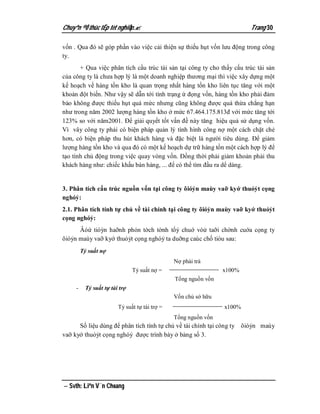 Chuyªn ®Ò thùc tËp tèt nghiÖp.                                         Trang 30

vốn . Qua đó sẽ góp phần vào việc cải thiện sự thiếu hụt vốn lưu động trong công
ty.
       + Qua việc phân tích cấu trúc tài sản tại công ty cho thấy cấu trúc tài sản
của công ty là chưa hợp lý là một doanh nghiệp thương mại thì việc xây dựng một
kế hoạch về hàng tồn kho là quan trọng nhất hàng tồn kho liên tục tăng với một
khoản đột biến. Như vậy sẽ dẫn tới tình trạng ứ đọng vốn, hàng tồn kho phải đảm
bảo không được thiếu hụt quá mức nhưng cũng không được quá thừa chẳng hạn
như trong năm 2002 lượng hàng tồn kho ở mức 67.464.175.813đ với mức tăng tới
123% so với năm2001. Để giải quyết tốt vấn đề này tăng hiệu quả sử dụng vốn.
Vì vây công ty phải có biện pháp quản lý tình hình công nợ một cách chặt chẻ
hơn, có biện pháp thu hút khách hàng và đặc biệt là người tiêu dùng. Để giảm
lượng hàng tồn kho và qua đó có một kế hoạch dự trữ hàng tồn một cách hợp lý để
tạo tính chủ động trong việc quay vòng vốn. Đồng thời phải giảm khoản phải thu
khách hàng như: chiếc khấu bán hàng, ... để có thể tìm đầu ra dể dàng.


3. Phân tích cấu trúc nguồn vốn tại công ty õióỷn maùy vaỡ kyớ thuỏỷt cọng
nghóỷ:
2.1. Phân tích tính tự chủ về tài chính tại công ty õióỷn maùy vaỡ kyớ thuỏỷt
cọng nghóỷ:
      Âóứ tióỳn haỡnh phỏn tờch tờnh tổỷ chuớ vóử taỡi chờnh cuớa cọng ty
õióỷn maùy vaỡ kyớ thuỏỷt cọng nghóỷ ta duỡng caùc chố tióu sau:
         Tỷ suất nợ
                                               Nợ phải trả
                               Tỷ suất nợ =                     x100%
                                               Tổng nguồn vốn
     -    Tỷ suất tự tài trợ
                                               Vốn chủ sở hữu
                        Tỷ suất tự tài trợ =                    x100%
                                               Tổng nguồn vốn
      Số liệu dùng để phân tích tính tự chủ về tài chính tại công ty õióỷn maùy
vaỡ kyớ thuỏỷt cọng nghóỷ được trình bày ở bảng số 3.




 Svth: Liªn V¨n Choang
 