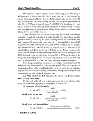 Chuyªn ®Ò thùc tËp tèt nghiÖp.                                           Trang 32

        Dưạ vào bản số liệu sô 3 ta thấy tỷ suất nợ của công ty hầu như thay đổi
không đáng kể tỷ suất nợ năm 2002 giảm đi so với năm 2001 là 1,66% trong tổng
cơ cấu tài sản nguyên nhân này là do tốc độ tăng của tổng tài sản lớn hơn tốc độ
tăng của nợ phải trả (46%>43%) nhưng qua năm 2003 thì tỷ suất này tăng so với
năm 2001 là 2,99% tức là tăng một lượng 218.195.706.189đ nhìn chung thì tỷ suất
nợ của công ty ít có sự biến động mạnh .nhưng vấn đề đáng quan tâm là liệu tỷ
suất nợ quá cao qua các năm ảnh hưởng tốt hay xấu đến hiệu quả tại công ty . vấn
đề này sẽ được xem xét kỹ ở phần sau.
        Nguồn vốn chủ sở hữu của công ty liên tục tăng qua các năm là do bổ sung
từ nguồn vốn quỹ một phần nữa là do ngân sách nhà nước cấp . nhưng qua bản
phân tích ta thấy tỷ suất tài trợ cho nguồn vốn từ nguồn vốn chủ sở hữu là rất thấp
và ít có sự thay đổi qua các năm . trong năm 2001 tỷ suất này là 21,26% năm 2002
là 22,89% trong năm 2003 là 20% trong năm 2003tỷ suất tự tại trợ của công ty
tăng so với năm 2001 1,64% để có được sự thay đổi này là do trong năm 2002
công ty đã tiến hành đầu tư cho tài sản cố định làm cho tốc độ tăng của nguồn vốn
chủ sở hữu lớn hơn tốc độ tăng của tổng nguồn vốn (58%>46%). Nhưng qua năm
2003 thì tỷ suất tự tài trợ giảm đi so với năm 2002 là 2,7% nguyên nhân là do
trong năm 2003 tổng nguồn vốn của công ty tăng mạnh 31,5% trong khi đó tốc dộ
tăng của vốn chủ sở hữu là 16% đã làm cho tỷ suất tự tài trợ của công ty giảm .
        Nhìn chung, trong những năm qua dựa vào số liệu ở bản phân tích ta có thể
khẳng định rằng tính tự chủ về tài chính của công ty là rất thấp và dể bị gây sức ép
từ các chủ nợ. Công ty khó có cơ hội tiếp nhận vốn từ bên ngoài như vay ngắn hạn
hoặc sự đầu tư từ các tổ chức, đơn vị , cá nhân khác . nhưng đối với công ty là một
doanh nghiệp nhà nước thì tỷ suất nợ thường cao
        2.2. Phân tích tính ổn định của nguồn tài trợ tại công ty õióỷn maùy
vaỡ kyớ thuỏỷt cọng nghóỷ:
        Để tiến hành phân tích tính ổn định của nguồn tài trợ tại công ty õióỷn
maùy vaỡ kyớ thuỏỷt cọng nghóỷ, ta sử dụng một số chỉ tiêu sau:
        Tỷ suất nguồn vốn thường xuyên
                                            NVTX
                Tỷ suất NVTX =                            x100%
                                      Tổng nguồn vốn
     Tỷ suất nguồn vốn tạm thời
                                            NVTT
                Tỷ suất NVT =                             x100%
                                      Tổng nguồn vốn

     Tỷ suất nợ vay ngắn hạn ngân hàng
                                            Nợ vay ngắn hạn ngân hàng
                Tỷ suất NVNHNH =                                            x100%

 Svth: Liªn V¨n Choang
 