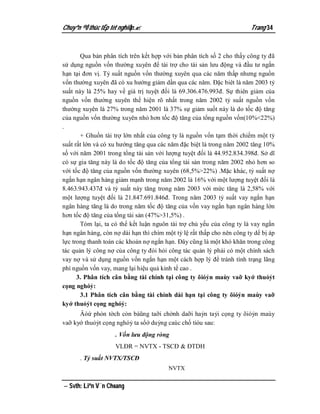 Chuyªn ®Ò thùc tËp tèt nghiÖp.                                         Trang 34


       Qua bản phân tích trên kết hợp với bản phân tích số 2 cho thấy công ty đã
sử dụng nguồn vốn thường xuyên để tài trợ cho tài sản lưu động và đầu tư ngắn
hạn tại đơn vị. Tỷ suất nguồn vốn thường xuyên qua các năm thấp nhưng nguồn
vốn thường xuyên đã có xu hướng giảm dần qua các năm. Đặc biêt là năm 2003 tỷ
suất này là 25% hay về giá trị tuyệt đối là 69.306.476.993đ. Sự thiên giảm của
nguồn vốn thường xuyên thể hiện rõ nhất trong năm 2002 tỷ suất nguồn vốn
thường xuyên là 27% trong năm 2001 là 37% sự giảm suốt này là do tốc độ tăng
của nguồn vốn thường xuyên nhỏ hơn tốc độ tăng của tổng nguồn vốn(10%<22%)
.
       + Ghuồn tài trợ lớn nhất của công ty là nguồn vốn tạm thời chiếm một tỷ
suất rất lớn và có xu hướng tăng qua các năm đặc biệt là trong năm 2002 tăng 10%
số với năm 2001 trong tổng tài sản với lượng tuyệt đối là 44.952.834.398đ. Sở dĩ
có sự gia tăng này là do tốc độ tăng của tổng tài sản trong năm 2002 nhỏ hơn so
với tốc độ tăng của nguồn vốn thường xuyên (68,5%>22%) .Mặc khác, tỷ suất nợ
ngắn hạn ngân hàng giảm mạnh trong năm 2002 là 16% với một lượng tuyệt đối là
8.463.943.437đ và tỷ suất này tăng trong năm 2003 với mức tăng là 2,58% với
một lượng tuyệt đối là 21.847.691.846đ. Trong năm 2003 tỷ suất vay ngắn hạn
ngân hàng tăng là do trong năm tốc độ tăng của vốn vay ngắn hạn ngân hàng lớn
hơn tốc độ tăng của tổng tài sản (47%>31,5%) .
       Tóm lại, ta có thể kết luận nguôn tài trợ chủ yếu của công ty là vay ngắn
hạn ngân hàng, còn nợ dài hạn thì chím một tỷ lệ rất thấp cho nên công ty dể bị áp
lực trong thanh toán các khoản nợ ngắn hạn. Đây cũng là một khó khăn trong công
tác quản lý công nợ của công ty đòi hỏi công tác quản lý phải có một chính sách
vay nợ và sử dụng nguồn vốn ngắn hạn một cách hợp lý để tránh tình trạng lãng
phí nguồn vốn vay, mang lại hiệu quả kinh tế cao .
      3. Phân tích cân bằng tài chính tại công ty õióỷn maùy vaỡ kyớ thuỏỷt
cọng nghóỷ:
       3.1 Phân tích cân bằng tài chính dài hạn tại công ty õióỷn maùy vaỡ
kyớ thuỏỷt cọng nghóỷ:
      Âóứ phỏn tờch cỏn bàũng taỡi chờnh daỡi haỷn taỷi cọng ty õióỷn maùy
vaỡ kyớ thuỏỷt cọng nghóỷ ta sổớ duỷng caùc chố tióu sau:
                    . Vốn lưu động ròng
                    VLĐR = NVTX - TSCĐ & ĐTDH
      . Tỷ suất NVTX/TSCĐ
                                        NVTX


 Svth: Liªn V¨n Choang
 