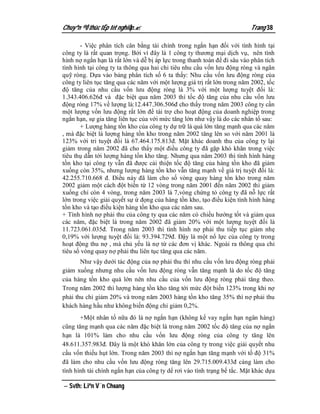 Chuyªn ®Ò thùc tËp tèt nghiÖp.                                           Trang 38

       - Việc phân tích cân bằng tài chính trong ngắn hạn đối với tình hình tại
công ty là rất quan trọng. Bởi vì đây là 1 công ty thương mại dịch vụ, nên tình
hình nợ ngắn hạn là rất lớn và dễ bị áp lực trong thanh toán để đi sâu vào phân tích
tình hình tại công ty ta thông qua hai chỉ tiêu nhu cầu vốn lưu động ròng và ngân
quỹ ròng. Dựa vào bảng phân tích số 6 ta thấy: Nhu cầu vốn lưu động ròng của
công ty liên tục tăng qua các năm với một lượng giá trị rất lớn trong năm 2002, tốc
độ tăng của nhu cầu vốn lưu động ròng là 3% với một lượng tuyệt đối là:
1.343.406.626đ và đặc biệt qua năm 2003 thì tốc độ tăng của nhu cầu vốn lưu
động ròng 17% về lượng là:12.447.306.506đ cho thấy trong năm 2003 công ty cần
một lượng vốn lưu động rất lớn để tài trợ cho hoạt động của doanh nghiệp trong
ngắn hạn, sự gia tăng liên tục của với mức tăng lớn như vậy là do các nhân tố sau:
       + Lượng hàng tồn kho của công ty dự trữ là quá lớn tăng mạnh qua các năm
, mà đặc biệt là lượng hàng tồn kho trong năm 2002 tăng lên so với năm 2001 là
123% với tri tuyệt đối là 67.464.175.813đ. Mặt khác doanh thu của công ty lại
giảm trong năm 2002 đã cho thấy một điều công ty đã gặp khó khăn trong việc
tiêu thụ dẫn tới lượng hàng tồn kho tăng. Nhưng qua năm 2003 thì tình hình hàng
tồn kho tại công ty vẫn đã được cải thiện tốc độ tăng của hàng tồn kho đã giảm
xuống còn 35%, nhưng lượng hàng tồn kho vẫn tăng mạnh về giá trị tuyệt đối là:
42.255.710.668 đ. Điều này đã làm cho số vòng quay hàng tồn kho trong năm
2002 giảm một cách đột biến từ 12 vòng trong năm 2001 đến năm 2002 thì giảm
xuống chỉ còn 4 vòng, trong năm 2003 là 7,vòng chứng tỏ công ty đã nỗ lực rất
lớn trong việc giải quyết sự ứ đọng của hàng tồn kho, tạo điều kiện tình hình hàng
tồn kho và tạo điều kiện hàng tồn kho qua các năm sau.
+ Tình hình nợ phải thu của công ty qua các năm có chiều hướng tốt và giảm qua
các năm, đặc biệt là trong năm 2002 đã giảm 20% với một lượng tuyệt đối là
11.723.061.035đ. Trong năm 2003 thì tình hình nợ phải thu tiếp tục giảm nhẹ
0,19% với lượng tuyệt đối là: 93.394.729đ. Đậy là một nổ lực của công ty trong
hoạt động thu nợ , mà chủ yếu là nợ từ các đơn vị khác. Ngoài ra thông qua chỉ
tiêu số vòng quay nợ phải thu liên tục tăng qua các năm.
       Như vậy dưới tác động của nợ phải thu thì nhu cầu vốn lưu động ròng phải
giảm xuống nhưng nhu cầu vốn lưu động ròng vẫn tăng mạnh là do tốc độ tăng
của hàng tồn kho quá lớn nên nhu cầu của vốn lưu động ròng phải tăng theo.
Trong năm 2002 thì lượng hàng tồn kho tăng tới mức đột biến 123% trong khi nợ
phải thu chỉ giảm 20% và trong năm 2003 hàng tồn kho tăng 35% thì nợ phải thu
khách hàng hầu như không biến động chỉ giảm 0,2%.
       +Một nhân tố nữa đó là nợ ngắn hạn (không kể vay ngắn hạn ngân hàng)
cũng tăng mạnh qua các năm đặc biệt là trong năm 2002 tốc độ tăng của nợ ngắn
hạn là 101% làm cho nhu cầu vốn lưu động ròng của công ty tăng lên
48.611.357.983đ. Đây là một khó khăn lớn của công ty trong việc giải quyết nhu
cầu vốn thiếu hụt lớn. Trong năm 2003 thì nợ ngắn hạn tăng mạnh với tố độ 31%
đã làm cho nhu cầu vốn lưu động ròng tăng lên 29.715.009.433đ càng làm cho
tình hình tài chính ngắn hạn của công ty dể rơi vào tình trạng bế tắc. Mặt khác dựa

 Svth: Liªn V¨n Choang
 