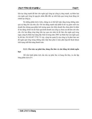 Chuyªn ®Ò thùc tËp tèt nghiÖp.                                        Trang 41

liên tục tăng mạnh đã làm cho ngân quỹ ròng tại công ty tăng mạnh, sự thâm hụt
của ngân quỹ ròng là nguyên nhân đẫn đến sự mất hiệu quả trong hoạt động tài
chính tại công ty.
        Từ những phân tích ở trên, chúng ta có thể kết luận rằng trong những năm
qua sự tăng lên của nhu cầu vốn lưu động mạnh một phần là do sự giảm suốt của
doanh thu nhưng qua phân tích tương quan cho thấy doanh thu chưa phải là nhân
tố tác động chính mà do hiệu quả kinh doanh của công ty chưa cao đã làm cho nhu
cầu vốn lưu động ròng tăng liên tục qua các năm từ đó làm cho ngân quỹ rong
ngày càng bị thâm hụt nặng đặc biệt là trong năm 2003 sự thâm hụt của ngân quỹ
là rất lớn -54.169.487.737đ. Vì vậy, công tác quản lý của công ty là phải làm sao
để ngân quỹ ròng trong những năm tiếp theo phải ở mức phù hợp đê thoát khoải
tình trạng mất khả năng thanh toán.


      3.2.2. Cấu trúc nợ phải thu, hàng tồn kho và cân bằng tài chính ngắn
hạn
       Để tiến hành phân tích cấu trúc nợ phải thu và hang tồn kho, ta cần lập
bảng phân tích số 9.




 Svth: Liªn V¨n Choang
 
