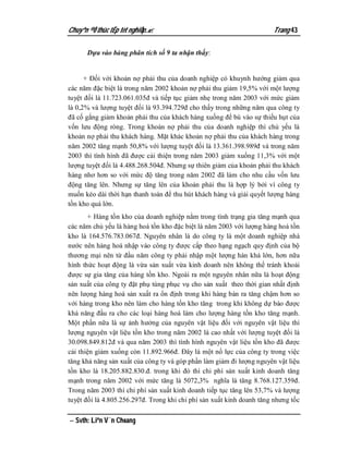 Chuyªn ®Ò thùc tËp tèt nghiÖp.                                        Trang 43

      Dựa vào bảng phân tích số 9 ta nhận thấy:


      + Đối với khoản nợ phải thu của doanh nghiệp có khuynh hướng giảm qua
các năm đặc biệt là trong năm 2002 khoản nợ phải thu giảm 19,5% với một lượng
tuyệt đối là 11.723.061.035đ và tiếp tục giảm nhẹ trong năm 2003 với mức giảm
là 0,2% và lượng tuyệt đối là 93.394.729đ cho thấy trong những năm qua công ty
đã cố gắng giảm khoản phải thu của khách hàng xuống để bù vào sự thiếu hụt của
vốn lưu động ròng. Trong khoản nợ phải thu của doanh nghiệp thì chủ yếu là
khoản nợ phải thu khách hàng. Mặt khác khoản nợ phải thu của khách hàng trong
năm 2002 tăng mạnh 50,8% với lượng tuyệt đối là 13.361.398.989đ và trong năm
2003 thì tình hình đã được cải thiện trong năm 2003 giảm xuống 11,3% với một
lượng tuyệt đối là 4.488.268.504đ. Nhưng sự thiên giảm của khoản phải thu khách
hàng nhơ hơn so với mức độ tăng trong năm 2002 đã làm cho nhu cầu vốn lưu
động tăng lên. Nhưng sự tăng lên của khoản phải thu là hợp lý bởi vì công ty
muốn kéo dài thời hạn thanh toán để thu hút khách hàng và giải quyết lượng hàng
tồn kho quá lớn.
       + Hàng tồn kho của doanh nghiệp nằm trong tình trạng gia tăng mạnh qua
các năm chủ yếu là hàng hoá tồn kho đặc biệt là năm 2003 với lượng hàng hoá tồn
kho là 164.576.783.067đ. Nguyên nhân là do công ty là một doanh nghiệp nhà
nước nên hàng hoá nhập vào công ty được cấp theo hạng ngạch quy định của bộ
thương mại nên từ đầu năm công ty phải nhập một lượng hàn khá lớn, hơn nữa
hình thức hoạt động là vừa sản xuất vừa kinh doanh nên không thể tránh khoải
được sự gia tăng của hàng tồn kho. Ngoài ra một nguyên nhân nữa là hoạt động
sản xuất của công ty đặt phụ tùng phục vụ cho sản xuất theo thời gian nhất định
nên lưọng hàng hoá sản xuất ra ổn định trong khi hàng bán ra tăng chậm hơn so
với hàng trong kho nên làm cho hàng tồn kho tăng trong khi không dự báo được
khả năng đầu ra cho các loại hàng hoá làm cho lượng hàng tồn kho tăng mạnh.
Một phần nữa là sự ảnh hưởng của nguyên vật liệu đối với nguyên vật liệu thì
lượng nguyên vật liệu tồn kho trong năm 2002 là cao nhất với lượng tuyệt đối là
30.098.849.812đ và qua năm 2003 thì tình hình nguyên vật liệu tồn kho đã được
cải thiện giảm xuống còn 11.892.966đ. Đây là một nổ lực của công ty trong việc
tăng khả năng sản xuất của công ty và góp phần làm giảm đi lượng nguyên vật liệu
tồn kho là 18.205.882.830.đ. trong khi đó thì chi phí sản xuất kinh doanh tăng
mạnh trong năm 2002 với mức tăng là 5072,3% nghĩa là tăng 8.768.127.359đ.
Trong năm 2003 thì chi phí sản xuất kinh doanh tiếp tục tăng lên 53,7% và lượng
tuyệt đối là 4.805.256.297đ. Trong khi chi phí sản xuất kinh doanh tăng nhưng tốc

 Svth: Liªn V¨n Choang
 