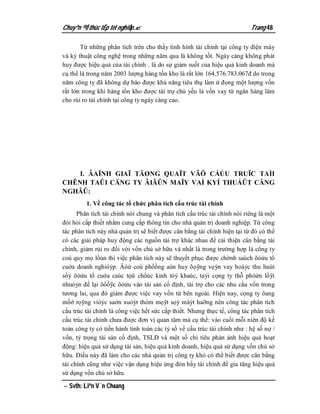 Chuyªn ®Ò thùc tËp tèt nghiÖp.                                           Trang 48

       Từ những phân tích trên cho thấy tình hình tài chính tại công ty điện máy
và kỷ thuật công nghệ trong những năm qua là không tốt. Ngày càng không phát
huy được hiệu quả của tài chính . là do sự giảm suốt của hiệu quả kinh doanh mà
cụ thể là trong năm 2003 lượng hàng tồn kho là rất lớn 164.576.783.067đ do trong
năm công ty đã không dự báo được khả năng tiêu thụ làm ứ đọng một lượng vốn
rất lớn trong khi hàng tồn kho được tài trợ chủ yếu là vốn vay từ ngân hàng làm
cho rủi ro tài chính tại công ty ngày càng cao.




    I. ÂAÏNH GIAÏ TÄØNG QUAÏT VÃÖ CÁÚU TRUÏC TAÌI
CHÊNH TAÛI CÄNG TY ÂIÃÛN MAÏY VAÌ KYÍ THUÁÛT CÄNG
NGHÃÛ:
         1. Về công tác tổ chức phân tích cấu trúc tài chính
      Phân tích tài chính nói chung và phân tích cấu trúc tài chính nói riêng là một
đòi hỏi cấp thiết nhằm cung cấp thông tin cho nhà quản trị doanh nghiệp. Từ công
tác phân tích này nhà quản trị sẽ biết được cân bằng tài chính hiện tại từ đó có thể
có các giải pháp huy động các nguồn tài trợ khác nhau để cải thiện cân bằng tài
chính, giảm rủi ro đối với vốn chủ sở hữu và nhất là trong trường hợp là công ty
coù quy mọ lồùn thì việc phân tích này sẽ thuyết phục được chờnh saùch õỏửu tổ
cuớa doanh nghióỷp. Âóứ coù phổồng aùn huy õọỹng vọỳn vay hoàỷc thu huùt
sổỷ õỏửu tổ cuớa caùc tọứ chổùc kinh tóỳ khaùc, taỷi cọng ty thỗ phỏửn lồỹi
nhuỏỷn để lại õổồỹc õỏửu vào tài sản cố định, tài trợ cho các nhu cầu vốn trong
tương lai, qua đó giảm được việc vay vốn từ bên ngoài. Hiện nay, cọng ty õang
mồớ rọỹng vióỷc saớn xuỏỳt thóm mọỹt sọỳ màỷt haỡng nên công tác phân tích
cấu trúc tài chính là công việc hết sức cấp thiết. Nhưng thực tế, công tác phân tích
cấu trúc tài chính chưa được đơn vị quan tâm mà cụ thể: vào cuối mỗi niên độ kế
toán công ty có tiến hành tính toán các tỷ số về cấu trúc tài chính như : hệ số nợ /
vốn, tỷ trọng tài sản cố định, TSLĐ và một số chỉ tiêu phản ảnh hiệu quả hoạt
động: hiệu quả sử dụng tài sản, hiệu quả kinh doanh, hiệu quả sử dụng vốn chủ sở
hữu. Điều này đã làm cho các nhà quản trị công ty khó có thể biết được cân bằng
tài chính cũng như việc vận dụng hiệu ứng đòn bẩy tài chính để gia tăng hiệu quả
sử dụng vốn chủ sở hữu.

 Svth: Liªn V¨n Choang
 