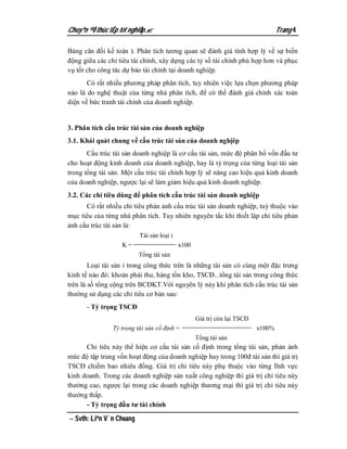 Chuyªn ®Ò thùc tËp tèt nghiÖp.                                                  Trang 4

Bảng cân đối kế toán ). Phân tích tương quan sẽ đánh giá tính hợp lý về sự biến
động giữa các chỉ tiêu tài chính, xây dựng các tỷ số tài chính phù hợp hơn và phục
vụ tốt cho công tác dự báo tài chính tại doanh nghiệp.
       Có rất nhiều phương pháp phân tích, tuy nhiên việc lựa chọn phương pháp
nào là do nghệ thuật của từng nhà phân tích, để có thể đánh giá chính xác toàn
diện về bức tranh tài chính của doanh nghiệp.


3. Phân tích cấu trúc tài sản của doanh nghiệp
3.1. Khái quát chung về cấu trúc tài sản của doanh nghịêp
       Cấu trúc tài sản doanh nghiệp là cơ cấu tài sản, mức độ phân bổ vốn đầu tư
cho hoạt động kinh doanh của doanh nghiệp, hay là tỷ trọng của từng loại tài sản
trong tổng tài sản. Một cấu trúc tài chính hợp lý sẽ nâng cao hiệu quả kinh doanh
của doanh nghiệp, ngược lại sẽ làm giảm hiệu quả kinh doanh nghiệp.
3.2. Các chỉ tiêu dùng để phân tích cấu trúc tài sản doanh nghiệp
      Có rất nhiều chỉ tiêu phản ảnh cấu trúc tài sản doanh nghiệp, tuỳ thuộc vào
mục tiêu của từng nhà phân tích. Tuy nhiên nguyên tắc khi thiết lập chỉ tiêu phản
ảnh cấu trúc tài sản là:
                          Tài sản loại i
                   K=                      x100
                          Tổng tài sản
        Loại tài sản i trong công thức trên là những tài sản có cùng một đặc trưng
kinh tế nào đó: khoản phải thu, hàng tồn kho, TSCĐ...tổng tài sản trong công thức
trên là số tổng cộng trên BCĐKT.Với nguyên lý này khi phân tích cấu trúc tài sản
thường sử dụng các chỉ tiêu cơ bản sau:
      - Tỷ trọng TSCĐ
                                                  Giá trị còn lại TSCĐ
                Tỷ trọng tài sản cố định =                               x100%
                                                  Tổng tài sản
      Chỉ tiêu này thể hiện cơ cấu tài sản cố định trong tổng tài sản, phản ảnh
mức độ tập trung vốn hoạt động của doanh nghiệp hay trong 100đ tài sản thì giá trị
TSCĐ chiếm bao nhiêu đồng. Giá trị chỉ tiêu này phụ thuộc vào từng lĩnh vực
kinh doanh. Trong các doanh nghiệp sản xuất công nghiệp thì giá trị chỉ tiêu này
thường cao, ngược lại trong các doanh nghiệp thương mại thì giá trị chỉ tiêu này
thường thấp.
      - Tỷ trọng đầu tư tài chính

 Svth: Liªn V¨n Choang
 