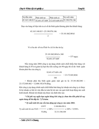 Chuyªn ®Ò thùc tËp tèt nghiÖp.                                                Trang 50


    Nợ đầu năm       Phát sinh nợ        Phát sinh có       Nợ cuối năm
    45.163.148.015 92.691.477.609 112.655.649.478 25.198.976.146


  Dựa vào bảng số liệu trên ta có số dư bình quân khoảng phải thu khách hàng:

              45.163.148.015 +25.198.976.146
                                                        = 35.181.062.081đ
                                     2




           Vi sỉ liu nh­ trªn ta tÝnh ®­c k h¹n thu tin lµ:


                                  35.181.062.081đ x 360
                                                                    = 137 ngµy.
                                    92.691.477.609

      Nếu trong năm 2004 công ty áp dụng chính sách chiết khấu bán hàng với
khách hàng là X%và giảm kỳ hạn thu tiền xuống còn 90 ngày thì số dư bình quân
khoản phải thu của công ty
                                    92.691.477.609 x 90
                                                              = 23.172.869.402đ.
                                              360
      + Khoản phải thu bình quân giảm một giá trị là: 35.181.062.081 -
23.172.869.402 = 12.008.192.678 đồng.
Khi công ty áp dụng chính sách chiết khấu bán hàng lợi nhuận mà công ty có được
là lợi nhuận cơ hội từ việc đầu tư toàn bộ tài sản vào quá trình hoạt động sản xuất
kinh doanh. Khoản lợi nhuận này được xác định như sau:
      * Chi phí vay ngắn hạn ngân hàng khi công ty chưa thu tiền phải đi vay
ngân hàng để bù đắp là: 7,2%/năm.
       * Tỷ suất sinh lời của vốn lưu động tại công ty vào năm 2003.
                             LNTT            3.100.006.050 õ
Tỷ suất sinh lời của VLĐ =           x 100% =              x 100% = 9,594%
                             VLĐbq            32.311.586.448



 Svth: Liªn V¨n Choang
 