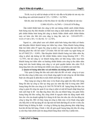 Chuyªn ®Ò thùc tËp tèt nghiÖp.                                          Trang 51

       Từ đó, ta có tỷ suất lợi nhuận cơ hội từ việc đầu tư bộ phận tài sản này vào
hoạt động sản xuất kinh doanh là 7,2% + 9,594% = 16,794%.
      Khi đó, mức lợi nhuận cơ hội thu được từ việc đầu tư bộ phận tài sản này:
                           12.008.192.678 x 16,794% = 2.016.655.878 đồng.
      Âãø traïnh thiãût haûi cho cäng ty khi sæí duûng chênh saïch chiãút kháúu
baïn haìng naìy thç låüi nhuáûn cå häüi maì cäng ty âaût âæåüc phaíi låïn hån chi
phê chiãút kháúu baïn haìng khi cäng ty thæûc hiãûn chênh saïch chiãút kháúu
naìy seî laìm cho låüi êch cuía cäng ty tàng lãn, tæïc laì : 2.016.655.878 -
92.691.477.609 x X% > 0. Do ®ã : X < 2,176%.

      Ngoaìi ra , cáön phaíi xem xeït chênh saïch baïn haìng nhæ thãú coï thæûc
sæû khuyãún khêch khaïch haìng traí tiãön hay chæa. Nãúu khaïch haìng khäng
thãø traí tiãön såïm 47 ngaìy thç cäng ty phaíi vay ngán haìng âãø taûi tråü cho
khoaíng phaíi thu våïi laîi suáút 7,2%/nàm. Khi âoï laîi suáút vay ngán haìng seî
laì (47/360)7,2% = 0,94%. Âãø khuyãún khêch khaïch haìng traí tiãön såïm thç
cäng ty phaíi aïp duûng tyí lãû chiãút kháúu nàòm trong khoaíng 0,94 < X%
<2,176%. khi âoï cäng ty vaì khaïch haìng âãöu coï låüi trong viãûc mua baïn
khaïch haìng traí tiãön såïm vaì hæåíng chiãút kháúu coìn cäng ty thu tiãön såïm
trang traíi cho hoaût âäüng cuía cäng ty vaì giaíi quyãút âæåüc nhu cáöu VLÂ
âang tàng laìm cho cán bàòng taìi chênh cuía cäng ty coï pháön oan toaìn hån.
    2. Quaín trë haìng täön kho vaì caíi thiãûn cán bàòng taìi chênh:
       Việc quản lý hàng tồn kho một cách chặt chẻ đối với một công ty có quy
mô lớn như công ty điện máy và kỷ thuật công nghệ là một công tác rất khó khăn
buột các nhà quản lý phải đưa ra một chính sách hợp lý và chặt chẽ.
       Thực trạng tại công ty điện máy và kỷ thuật công nghệ cho thấy tình trạng
hàng tồn kho tại công ty liên tục tăng qua các năm đặc biệt là trong năm 2003
lượng hàng tồn kho của công ty là 164.576.783.067đ. để lượng hàng tồn kho của
công ty giảm thì công tác quản lý tại công ty phải có một kế hoạch nhập hàng hoá
một cách hợp lý để vừa đáp ứng được nhu cầu của khách hàng vừa giảm thiểu
lượng hàng tồn kho xuống, đây cũng chính là nguyên nhân tác động mạnh nhất
làm cho vốn của doanh nghiệp bị ứ đọng từ đó làm cho nhu cầu vốn lưu động tại
công ty tăng lên. Đối với thực trạng tại công ty điện máy và kỷ thuật công nghệ
cho thấy khó có thể áp dụng để xác lập một mô hình đặt hàng tối ưu bởi vì nhu cầu
khách hàng là không ổn định và công ty không áp dụng phương thức nhập hàng
hoá khi đã bán hết hàng. Chính vì thế, để giải quyết lượng hàng tồn kho thì công
ty nên thực hiện chính sách tín dụng khách hàng được trình bày ở phần trên .


 Svth: Liªn V¨n Choang
 