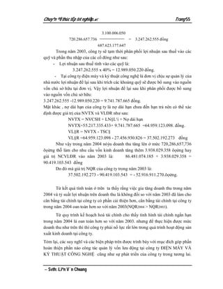 Chuyªn ®Ò thùc tËp tèt nghiÖp.                                           Trang 55

                                  3.100.006.050
              720.286.657.736                     = 3.247.262.555 đồng
                                687.623.177.647
       Trong năm 2003, công ty sẽ tạm thời phân phối lợi nhuận sau thuế vào các
quỹ và phần thu nhập của các cổ đông như sau:
     - Lợi nhuận sau thuế tính vào các quỹ là:
                 3.247.262.555 x 40% = 12.989.050.220 đồng.
      - Tại công ty điện máy và kỷ thuật công nghệ là đơn vị chịu sự quản lý của
nhà nước lợi nhuận để lại sau khi trích các khoảng quỹ sẽ được bổ sung vào nguồn
vốn chủ sở hữu tại đơn vị. Vậy lợi nhuận để lại sau khi phân phối được bổ sung
vào nguồn vốn chủ sở hữu:
3.247.262.555 -12.989.050.220 = 9.741.787.665 đồng.
Mặt khác , nợ dài hạn của công ty là nợ dài hạn chưa đến hạn trả nên có thể xác
định được giá trị của NVTX và VLĐR như sau:
             NVTX = NVCSH + LN§L¹i + Nợ dài hạn
             NVTX=55.217.335.433+ 9.741.787.665 =64.959.123.098. đồng.
             VL§R = NVTX - TSC§
             VL§R =64.959.123.098 - 27.456.930.826 = 37.502.192.273 đồng
       Như vậy trong năm 2004 nóỳu doanh thu tăng lên ở mức 720,286,657,736
õọửng thỗ làm cho nhu cầu vốn kinh doanh tăng thêm 3.938.029.358 õọửng hay
giá trị NCVLĐR vào năm 2003 là:               86.481.074.185 + 3.938.029.358 =
90.419.103.543 đồng
       Do đó mà giá trị NQR của công ty trong năm 2003 là:
             37.502.192.273 - 90.419.103.543 = - 52.916.911.270.õọửng.


       Từ kết quả tính toán ở trên ta thấy rằng việc gia tăng doanh thu trong năm
2004 và tỷ suất lợi nhuận trên doanh thu là không đổi so với năm 2003 đã làm cho
cân bằng tài chính tại công ty có phần cải thiện hơn, cân bằng tài chính tại công ty
trong năm 2004 oan toàn hơn so với năm 2003(NQR2004 > NQR2003).
       Từ quy trình kế hoạch hoá tài chính cho thấy tình hình tài chính ngắn hạn
trong năm 2004 là oan toàn hơn so với năm 2003. nhưng để thực hiện được mức
doanh thu như trên thì thì công ty phải nổ lực rất lớn trong quá trình hoạt động sản
xuất kinh doanh tại công ty.
Tóm lại, các suy nghĩ và các biện pháp trên được trình bày với mục đích góp phần
hoàn thiện phần nào công tác quản lý vốn lưu động tại công ty ĐIỆN MÁY VÀ
KỶ THUẬT CÔNG NGHỆ cũng như sự phát triển của công ty trong tương lai.


 Svth: Liªn V¨n Choang
 