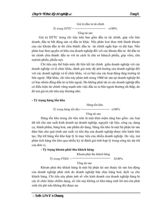 Chuyªn ®Ò thùc tËp tèt nghiÖp.                                          Trang 5

                                  Giá trị đâu tư tài chính
                Tỷ trọng ĐTTC =                              x100%
                                   Tổng tài sản
      Giá trị ĐTTC trong chỉ tiêu trên bao gồm đầu tư tài chính, góp vốn liên
doanh, đầu tư bất động sản và đầu tư khác. Nếu phân loai theo tính thanh khoản
của các khoản đầu tư thì chia thành: đầu tư tài chính ngắn hạn và dài hạn. Nếu
phân loại theo quyền sở hữu của doanh nghiệp đối với các khoản đầu tư thì đầu tư
tài chính chia thành: đầu tư với tư cách là chủ sở hữu(cổ phiếu, góp vốn), chủ
nợ(trái phiếu, phiếu nợ).
       Chỉ tiêu này thể hiện mức độ liên kết tài chính giữa doanh nghiệp với các
doanh nghiệp và tổ chức khác, đánh giá mức độ ảnh hưởng của doanh nghiệp đối
với các doanh nghiệp và tổ chức khác, và cơ hội của các hoạt động tăng trưởng từ
bên ngoài. Mặt khác, chỉ tiêu này phản ảnh trong 100đ tài sản tại doanh nghịêp thì
có bao nhiêu đồng đầu tư ra bên ngoài. Do không phải tát cả các doanh nghiệp đều
có điều kiện tài chính vững mạnh nên việc đầu tư ra bên ngoài thường rất thấp, do
đó mà giá trị chỉ tiêu này thường nhỏ.

- Tỷ trọng hàng tồn kho
                                          Hàng tồn kho
                Tỷ trọng hàng tồn kho =                       x100%
                                          Tổng tài sản
       Hàng tồn kho trong chỉ tiêu trên là một khái niệm rộng bao gồm: các loại
dữ trữ cho sản xuất kinh doanh tại doanh nghiệp, nguyên vật liệu, công cụ, dụng
cụ, thành phẩm, hàng hoá, sản phẩm dở dang. Hàng tồn kho là một bộ phận tài sản
đảm bảo cho quá trình sản xuất và tiêu thụ của doanh nghiệp được tiến hành liên
tục. Dự trữ hàng tồn kho hợp lý là mục tiêu của nhiều doanh nghiệp. Do vậy, mà
phân tích hàng tồn kho qua nhiều kỳ sẽ đánh giá tính hợp lý trong công tác dự trữ
của đơn vị.
       - Tỷ trọng khoản phải thu khách hàng
                                  Khoản phải thu khách hàng
             Tỷ trọng PTKH =                                    X100%
                                  Tổng tài sản
       Khoản phải thu khách hàng là một bộ phận tài sản thuộc tài sản lưu động
của doanh nghiệp phát sinh do doanh nghiệp bán chịu hàng hoá, dịch vụ cho
khách hàng. Chỉ tiêu này phản ảnh số vốn kinh doanh của doanh nghiệp đang bị
các tổ chức khác chiếm dụng, số vốn này không có khả năng sinh lời mà còn phát
sinh chi phí nếu không đòi được nợ.


 Svth: Liªn V¨n Choang
 
