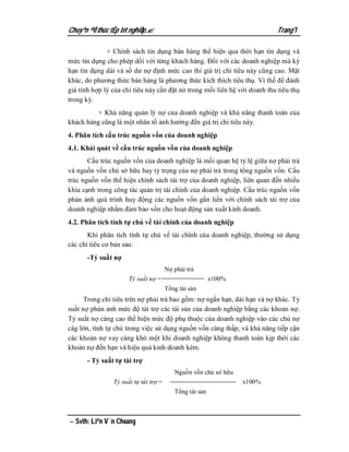 Chuyªn ®Ò thùc tËp tèt nghiÖp.                                            Trang 7

              + Chính sách tín dụng bán hàng thể hiện qua thời hạn tín dụng và
mức tín dụng cho phép dối với từng khách hàng. Đối với các doanh nghiệp mà kỳ
hạn tín dụng dài và số dư nợ định mức cao thì giá trị chỉ tiêu này cũng cao. Mặt
khác, do phương thức bán hàng là phương thức kích thích tiêu thụ. Vì thế để đánh
giá tính hợp lý của chỉ tiêu này cần đặt nó trong mối liên hệ với doanh thu tiêu thụ
trong kỳ.
          + Khả năng quản lý nợ của doanh nghiệp và khả năng thanh toán của
khách hàng cũng là một nhân tố ảnh hưởng đến giá trị chỉ tiêu này.
4. Phân tích cấu trúc nguồn vốn của doanh nghiệp
4.1. Khái quát về cấu trúc nguồn vốn của doanh nghiệp
       Cấu trúc nguồn vốn của doanh nghiệp là mối quan hệ tỷ lệ giữa nợ phải trả
và nguồn vốn chủ sở hữu hay tỷ trọng của nợ phải trả trong tổng nguồn vốn. Cấu
trúc nguồn vốn thể hiện chính sách tài trợ của doanh nghiệp, liên quan đến nhiều
khía cạnh trong công tác quản trị tài chính của doanh nghiệp. Cấu trúc nguồn vốn
phản ảnh quá trình huy động các nguồn vốn gắn liền với chính sách tài trợ của
doanh nghiệp nhằm đảm bảo vốn cho hoạt động sản xuất kinh doanh.
4.2. Phân tích tính tự chủ về tài chính của doanh nghiệp
       Khi phân tích tính tự chủ về tài chính của doanh nghiệp, thường sử dụng
các chỉ tiêu cơ bản sau:
      -Tỷ suất nợ
                                       Nợ phải trả
                      Tỷ suất nợ =                       x100%
                                       Tổng tài sản
      Trong chỉ tiêu trên nợ phải trả bao gồm: nợ ngắn hạn, dài hạn và nợ khác. Tỷ
suất nợ phản ảnh mức độ tài trợ các tài sản của doanh nghiệp bằng các khoản nợ.
Tỷ suất nợ càng cao thể hiện mức độ phụ thuộc của doanh nghiệp vào các chủ nợ
càg lớn, tính tự chủ trong việc sử dụng nguồn vốn càng thấp, và khả năng tiếp cận
các khoản nợ vay càng khó một khi doanh nghiệp không thanh toán kịp thời các
khoản nợ đến hạn và hiệu quả kinh doanh kém.
      - Tỷ suất tự tài trợ
                                          Nguồn vốn chủ sở hữu
                Tỷ suất tự tài trợ =                             x100%
                                          Tổng tài sản



 Svth: Liªn V¨n Choang
 