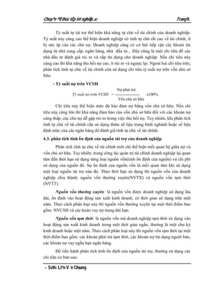Chuyªn ®Ò thùc tËp tèt nghiÖp.                                              Trang 8

       Tỷ suất tự tài trợ thể hiện khả năng tự chủ về tài chính của doanh nghiệp.
Tỷ suất này càng cao thể hiện doanh nghiệp có tính tự chủ rất cao về tài chính, ít
bị sức ép của các chủ nợ. Doanh nghiệp càng có cơ hội tiếp cận các khoản tín
dụng từ nhà cung cấp, ngân hàng, nhà đầu tư... Đây cũng là một chỉ tiêu để các
nhà đầu tư đánh giá rủi ro và cấp tín dụng cho doanh nghiệp. Nếu chỉ tiêu này
càng cao thì khả năng thu hồi nợ cao, ít rủi ro và ngược lại. Ngoài hai chỉ tiêu trên,
phân tích tính tự chủ về tài chính còn sử dụng chỉ tiêu tỷ suất nợ trên vốn chủ sở
hữu.
     - Tỷ suất nợ trên VCSH
                                          Nợ phải trả
                Tỷ suất nợ trên VCSH =                      x100%
                                           Vốn chủ sở hữu
       Chỉ tiêu này thể hiện mức độ bảo đảm nợ bằng vốn chủ sở hữu. Nếu chỉ
tiêu này càng lớn thì khả năng đảm bảo của vốn chủ sở hữu đối với các khoản nợ
càng thấp, các chủ nợ dễ gặp rủi ro trong việc thu hồi nợ. Tuy nhiên, khi phân tích
tính tự chủ về tài chính cần sử dụng thêm số liệu trung bình nghành hoặc số liệu
định mức của các ngân hàng để đánh giá tính tự chủ về tài chính.
4.3. phân tích tính ổn định của nguồn tài trợ của doanh nghiệp
      Phân tích tính tự chủ về tài chính mới chỉ thể hiện mối quan hệ giữa nợ và
vốn chủ sở hữu. Tuy nhiên, trong công tác quản trị tài chính doanh nghiệp lại quan
tâm đến thời hạn sử dụng từng loại nguồn vốn(tính ổn định của nguồn) và chi phí
sử dụng của nguồn đó. Sự ổn định của nguồn vốn là mối quan tâm khi sử dụng
một loại nguồn tài trợ nào đó. Theo thời hạn sử dụng thì nguồn vốn của doanh
nghiệp chia thành: nguồn vốn thường xuyên(NVTX) và nguồn vốn tạm thời
(NVTT).
       Nguồn vốn thường xuyên: là nguồn vốn được doanh nghiệp sử dụng lâu
dài, ổn định vào hoạt động sản xuất kinh doanh, có thời gian sử dụng trên một
năm. Theo cách phân loại này thì nguồn vốn thường xuyên tại một thời điểm bao
gồm: NVCSH và các koản vay nợ trung dài hạn.
       Nguồn vốn tạm thời: là nguồn vốn mà doanh nghiệp tạm thời sử dụng vào
hoạt động sản xuất kinh doanh trong một thời gian ngắn, thường là một chu kỳ
kinh doanh hoặc một năm. Theo cách phân loại này thì nguồn vốn tạm thời tại một
thời điểm bao gồm: các khoản phải trả tạm thời, các khoản nợ tín dụng người bán,
các khoản nợ vay ngắn hạn ngân hàng.
        Để tiến hành phân tích tính ổn định của nguồn tài trợ, thường sử dụng các
chỉ tiêu cơ bản sau:

 Svth: Liªn V¨n Choang
 