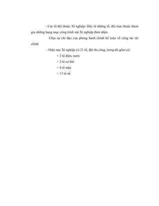 - Các tổ đội thuộc Xí nghiệp: Đây là những tổ, đội trực thuộc tham
gia những hạng mục công trình mà Xí nghiệp đảm nhận.
            Chịu sự chỉ đạo của phòng hành chính kế toán về công tác tài
chính
          - Hiện nay Xí nghiệp có 21 tổ, đội thi công, trong đó gồm có:
                 + 2 tổ điện, nước
                 + 2 tổ cơ khí
                 + 4 tổ mộc
                 + 13 tổ nề
 