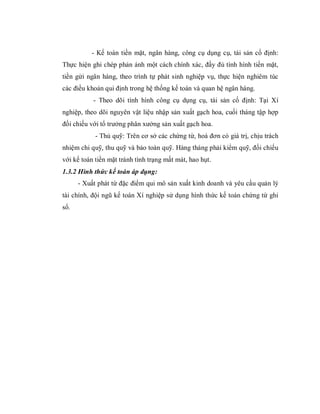 - Kế toán tiền mặt, ngân hàng, công cụ dụng cụ, tài sản cố định:
Thực hiện ghi chép phản ánh một cách chính xác, đầy đủ tình hình tiền mặt,
tiền gửi ngân hàng, theo trình tự phát sinh nghiệp vụ, thực hiện nghiêm túc
các điều khoản qui định trong hệ thống kế toán và quan hệ ngân hàng.
           - Theo dõi tình hình công cụ dụng cụ, tài sản cố định: Tại Xí
nghiệp, theo dõi nguyên vật liệu nhập sản xuất gạch hoa, cuối tháng tập hợp
đối chiếu với tổ trưởng phân xưởng sản xuất gạch hoa.
            - Thủ quỹ: Trên cơ sở các chứng từ, hoá đơn có giá trị, chịu trách
nhiệm chi quỹ, thu quỹ và bảo toàn quỹ. Hàng tháng phải kiểm quỹ, đối chiếu
với kế toán tiền mặt tránh tình trạng mất mát, hao hụt.
1.3.2 Hình thức kế toán áp dụng:
      - Xuất phát từ đặc điểm qui mô sản xuất kinh doanh và yêu cầu quản lý
tài chính, đội ngũ kế toán Xí nghiệp sử dụng hình thức kế toán chứng từ ghi
sổ.
 