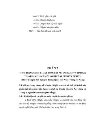 - 6425: Thuế, phí và lệ phí
                - 6426: Chi phí dự phòng
                - 6427: Chi phí dịch vụ mua ngoài
                - 6428: Chi phí bằng tiền khác
         + TK 911: Xác định kết quả kinh doanh




                                PHẦN 2
THỰC TRẠNG CÔNG TÁC KẾ TOÁN CHI PHÍ SẢN XUẤT VÀ TÍNH GIÁ
     THÀNH SẢN PHẨM TẠI XÍ NGHIỆP XÂY DỰNG VÀ DỊCH VỤ
 (Thuộc Công ty Xây dựng và Trang bị nội thất Nhà Trường Đà Nẵng)

2.1 Những vấn đề chung về kế toán chi phí sản xuất và tính giá thành sản
phẩm tại Xí nghiệp Xây dựng và dịch vụ (thuộc Công ty Xây dựng và
Trang bị nội thất nhà trường Đà Nẵng):
2.1.1 Khái niệm về chi phí sản xuất và giá thành sản phẩm:
      a. Khái niệm chi phí sản xuất: Chi phí sản xuất là biểu hiện bằng tiền
của toàn bộ hao phí về lao động sống và lao động vật hoá mà các chi phí khác
doanh nghiệp bỏ ra để tiến hành sản xuất trong thời kỳ.
 
