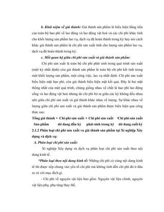b. Khái niệm về giá thành: Giá thành sản phẩm là biểu hiện bằng tiền
của toàn bộ hao phí về lao động và lao động vật hoá và các chi phí khác tính
cho khối lượng sản phẩm lao vụ, dịch vụ đã hoàn thành trong kỳ hay nói cách
khác giá thành sản phẩm là chi phí sản xuất tính cho lượng sản phẩm lao vụ,
dịch vụ đã hoàn thành trong kỳ.
      c. Mối quan hệ giữa chi phí sản xuất và giá thành sản phẩm:
       Chi phí sản xuất là toàn bộ chi phí phát sinh trong quá trình sản xuất
(một kỳ nhất định) còn giá thành sản phẩm là toàn bộ chi phí kết tinh trong
một khối lượng sản phẩm, một công việc, lao vụ nhất định. Chi phí sản xuất
biểu hiện mặt hao phí, còn giá thành biểu hiện mặt kết quả. Đây là hai mặt
thống nhất của một quá trình, chúng giống nhau về chất là hao phí lao động
sống và lao động vật hoá nhưng do chi phí bỏ ra giữa các kỳ không đều nhau
nên giữa chi phí sản xuất và giá thành khác nhau về lượng. Sự khác nhau về
lượng giữa chi phí sản xuất và giá thành sản phẩm được biểu hiện qua công
thức sau:
Tổng giá thành = Chi phí sản xuất + Chi phí sản xuất       -Chi phí sản xuất
 Sản phẩm          dở dang đầu kỳ     phát sinh trong kỳ    dở dang cuối kỳ
2.1.2 Phân loại chi phí sản xuất va giá thành sản phẩm tại Xí nghiệp Xây
dựng và dịch vụ:
 A. Phân loại chi phí sản xuất:
       Xí nghiệp Xây dựng và dịch vụ phân loại chi phí sản xuất theo nội
dung kinh tế.
    *Phân loại theo nội dung kinh tế: Những chi phí có cùng nội dung kinh
tế thì được xếp chung vào yếu tố chi phí mà không tính đến chi phí đó ở đâu
ra và với mục đích gì.
      - Chi phí về nguyên vật liệu bao gồm: Nguyên vật liệu chính, nguyên
vật liệu phụ, phụ tùng thay thế.
 