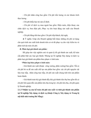 - Chi phí nhân công bao gồm: Chi phí tiền lương và các khoản trích
theo lương .
      - Chi phí khấu hao tài sản cố định.
      - Chi phí về dịch vụ mua ngoài bao gồm: Điện nước, điện thoại, sủa
chữa dịch vụ, bưu điện phí...Phục vụ cho hoạt động sản xuất của Doanh
nghiệp.
      - Chi phí bằng tiền bao gồm: Chi phí tiếp khách, hội nghị.
       Ý nghĩa: Giúp cho Doanh nghiệp biết được những chi phí sử dụng
cho quá trình sản xuất kinh doanh trên cơ sở đó phục vụ cho việc kiểm tra và
phân tích dự toán chi phí.
  B. Phân loại giá thành sản phẩm:
      Để giúp cho việc nghiên cưú và quản lý tốt giá thành sản xuất, kế toán
cần phân biệt các loại giá thành. Nhưng tại Xí nghiệp Xây dựng và dịch vụ
phân loại giá thành sản phẩm theo phạm vi tính toán.
     *Phân loại theo phạm vi tính toán:
      - Giá thành sản xuất (thuộc công xưởng, phân xưởng) bao gồm: Tất cả
chi phí bỏ ra để sản xuất chế tạo sản phẩm bao gồm: các chi phí nguyên vật
liệu trực tiếp, nhân công trực tiếp, chi phí sản xuất chung tính trên sản phẩm
hoàn thành.
      - Giá thành toàn bộ (giá thành đầy đủ) giá thành tiêu thụ bao gồm tất cả
chi phí liên quan đến sản phẩm tiêu thụ trong kỳ: chi phí tiêu thụ, chi phí quản
lý Doanh nghiệp.
2.1.3 Nhiệm vụ của kế toán chi phí sản xuất và tính giá thành sản phẩm
tại Xí nghiệp Xây dựng và dịch vụ (thuộc Công ty Xây dựng và Trang bị
nội thất nhà trường Đà Nẵng):
 