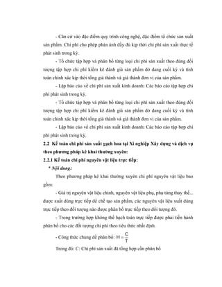 - Căn cứ vào đặc điểm quy trình công nghệ, đặc điểm tổ chức sản xuất
sản phẩm. Chi phí cho phép phản ánh đầy đủ kịp thời chi phí sản xuất thực tế
phát sinh trong kỳ.
       - Tổ chức tập hợp và phân bổ từng loại chi phí sản xuất theo đúng đối
tượng tập hợp chi phí kiểm kê đánh giá sản phẩm dở dang cuối kỳ và tính
toán chính xác kịp thời tổng giá thành và giá thành đơn vị của sản phẩm.
       - Lập báo cáo về chi phí sản xuất kinh doanh: Các báo cáo tập hợp chi
phí phát sinh trong kỳ.
       - Tổ chức tập hợp và phân bổ từng loại chi phí sản xuất theo đúng đối
tượng tập hợp chi phí kiểm kê đánh giá sản phẩm dở dang cuối kỳ và tính
toán chính xác kịp thời tổng giá thành và giá thành đơn vị của sản phẩm.
       - Lập báo cáo về chi phí sản xuất kinh doanh: Các báo cáo tập hợp chi
phí phát sinh trong kỳ.
2.2 Kế toán chi phí sản xuất gạch hoa tại Xí nghiệp Xây dựng và dịch vụ
theo phương pháp kê khai thường xuyên:
2.2.1 Kế toán chi phí nguyên vật liệu trực tiếp:
  * Nội dung:
       Theo phương pháp kê khai thường xuyên chi phí nguyên vật liệu bao
gồm:
       - Giá trị nguyên vật liệu chính, nguyên vật liệu phụ, phụ tùng thay thế...
được xuất dùng trực tiếp để chế tạo sản phẩm, các nguyên vật liệu xuất dùng
trực tiếp theo đối tượng nào được phân bổ trực tiếp theo đối tượng đó.
       - Trong trường hợp không thể hạch toán trực tiếp được phải tiến hành
phân bổ cho các đối tượng chi phí theo tiêu thức nhất định.
                                            C
       - Công thức chung để phân bổ: H 
                                            T
       Trong đó: C: Chi phí sản xuất đã tổng hợp cần phân bổ
 