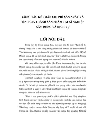 CÔNG TÁC KẾ TOÁN CHI PHÍ SẢN XUẤT VẢ
  TÍNH GIÁ THÀNH SẢN PHẨM TẠI XÍ NGHIỆP
                   XÂY DỰNG VÀ DỊCH VỤ



                        LỜI NÓI ĐẦU
      Trong thời kỳ Công nghiệp hóa, hiện đại hóa đất nước “Kinh tế thị
trường” được xem là một trong những chính sách mở cửa đã đưa nền kinh tế
Việt Nam sang một giai đoạn mới, giai đoạn cạnh tranh và phát triển. Một số
Doanh nghiệp đã kịp thời thích ứng, trụ vững và phát triển mạnh mẽ. Nhưng
bên cạnh đó một số Doanh nghiệp làm ăn thua lổ dẫn đến phá sản.
      Một trong những nguyên nhân dẫn đến sự thành công hay thất bại của
Doanh nghiệp trong điều kiện nền kinh tế cạnh tranh là chất lượng và giá cả
sản phẩm mà con số của nó là giá thành. Doanh lợi của Doanh nghiệp cao hay
thấp phụ thuộc trực tiếp vào giá thành.
      Giá thành sản phẩm với chức năng vốn đã trở thành chỉ tiêu kinh tế rất
có ý nghĩa quan trọng trong quản lý hiệu quả và chất lượng sản phẩm kinh
doanh. Có thể nói giá thành sản phẩm là tấm gương phản chiếu toàn bộ các
biện pháp kinh tế quan lý và kỹ thuật mà Doanh nghiệp đã và đang thực hiện
trong quá trình sản xuất kinh doanh.
      Chính vì tầm quan trọng của Chi phí và giá thành hoạt động sản phẩm
kinh doanh ngày nay từ nhận thức với mong muốn tìm hiểu kiến thức đã học
với thực tiễn nhằm nâng cao trình độ. Sau một thời gian thực tập tại Xí nghiệp
Xây dựng và dịch vụ trực thuộc Công ty Xây dựng và Trang bị nội thất nhà
trường Đà Nẵng. Dưới sự chỉ dẫn của giáo viên hướng dẫn, em chọn đề tài kế
 