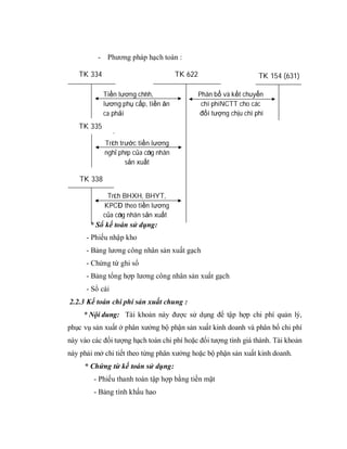 - Phương pháp hạch toán :

   TK 334                              TK 622                       TK 154 (631)

             Tiền lương chính,                  Phân bổ và kết chuyển
             lương phụ cấp, tiền ăn              chi phí NCTT cho các
             ca phải                            đối tượng chịu chi phí
             tr công nhân s n xu t
   TK 335

             Trích trước tiền lương
             nghỉ phép của công nhân
                     sản xuất

    TK 338

              Trích BHXH, BHYT,
             KPCĐ theo tiền lương
             của công nhân sản xuất
       * Sổ kế toán sử dụng:
      - Phiếu nhập kho
      - Bảng lương công nhân sản xuất gạch
      - Chứng từ ghi sổ
      - Bảng tổng hợp lương công nhân sản xuất gạch
      - Sổ cái
2.2.3 Kế toán chi phí sản xuất chung :
     * Nội dung: Tài khoản này được sử dụng để tập hợp chi phí quản lý,
phục vụ sản xuất ở phân xưởng bộ phận sản xuất kinh doanh và phân bổ chi phí
này vào các đối tượng hạch toán chi phí hoặc đối tượng tính giá thành. Tài khoản
này phải mở chi tiết theo từng phân xưởng hoặc bộ phận sản xuất kinh doanh.
     * Chứng từ kế toán sử dụng:
        - Phiếu thanh toán tập hợp bằng tiền mặt
        - Bảng tính khấu hao
 