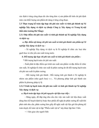 xác định ở từng công đoạn đó cho từng đơn vị sản phẩm để tính chi phí định
mức của khối lượng sản phẩm dở dang ở từng công đoạn.
2.3 Thực trạng kế toán tập hợp chi phí sản xuất và tính giá thành tại Xí
nghiệp Xây dựng và dịch vụ (thuộc Công ty Xây dựng và Trang bị nội
thất nhà trường Đà Nẵng):
2.3.1 Đặc điểm chi phí sản xuất và tính giá thành tại Xí nghiệp Xây dựng
và dịch vụ:
   a. Đặc điểm nội dung chi phí sản xuất và tính giá thành sản phẩm tại Xí
nghiệp Xây dựng và dịch vụ :
      - Xí nghiệp Xây dựng và dịch vụ là Xí nghiệp tổ chức các loại như
gạch hoa và chủ yếu sản xuất trong nước.
   b. Đối tượng tập hợp chi phí sản xuất và tính giá thành sản phẩm :
    * Đối tượng hạch toán chi phí sản xuất:
     - Xuất phát từ đặc điểm qui trình sản xuất sản phẩm và đặc điểm tổ chức
sản xuất, Xí nghiệp tổ chức sản xuất là phân xưởng do đó đối tượng hạch toán
chi phí sản xuất là phân xưởng.
      - Đối tượng tính giá thành : Đối tượng tính giá thành ở Xí nghiệp là
nhóm sản phẩm (như gạch hoa) v.v... Và phương pháp tính giá thành sản
phẩm là phương pháp tỷ lệ.
2.3.2 Trình tự hạch toán chi phí sản xuất và tính giá thành tại Xí nghiệp
Xây dựng và dịch vụ:
  a. Hạch toán tập hợp chi phí nguyên vật liệu trực tiếp :
      - Hàng ngày, để đáp ứng nhu cầu cho việc sản xuất vật liệu được xuất
dùng theo kế hoạch định kỳ hoặc theo phiếu đề nghị do phân xưởng đề xuất khi
phát sinh nhu cầu, phân xưởng làm giấy đề nghị xuất vật liệu gởi lên phòng kế
toán duyệt, kế toán vật tư lập “Phiếu xuất vật tư” này được lập làm 3 liên.
      + 1 liên giao cho người lĩnh
 
