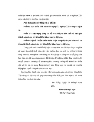 toán tập hợp Chi phí sản xuất và tính giá thành sản phẩm tại Xí nghiệp Xây
dựng và dịch vụ làm báo cáo thực tập.
        Nội dung của đề tài gồm 3 phần:
        Phần1: Đặc điểm tình hình chung tại Xí nghiệp Xây dựng và dịch
vụ
        Phần 2: Thực trạng công tác kế toán chi phí sản xuất và tính giá
thành sản phẩm tại Xí nghiệp Xây dựng và dịch vụ.
        Phần3: Một số ý kiến nhằm hoàn thiện công tác chi phí sản xuất và
tính giá thành sản phẩm tại Xí nghiệp Xây dựng và dịch vụ.
        Trong quá trình tìm hiểu lý luận và thực tiển em đã nhận được sự giúp
đỡ quan tâm nhiệt tình của giáo viên hướng dẫn, các anh chị phòng kế toán
cũng như các phòng ban chức năng của Xí nghiệp và cùng với sự cố gắng của
bản thân em đã hoàn thành được đề tài này. Do những nhận thức còn trên lý
thuyết chưa đi vào thực tế nên trong báo cáo này không thể tránh khỏi thiếu
sót. Vì vậy em rất mong được những ý kiến đóng góp, chỉ bảo để em có điều
kiện phục vụ tốt công tác của em sau này.
     Em xin chân thành cảm ơn giáo viên hướng dẫn, các anh chị tại Xí nghiệp
Xây dựng và dịch vụ đã giúp em trong suốt thời gian thực tập và đã hoàn
thành báo cáo thực tập này.
                                            Đà Nẵng, Ngày 26 tháng7 năm
                                        2004
                                                  Sinh viên thực hiện
                                                  Lê Thị Thu Thảo
 