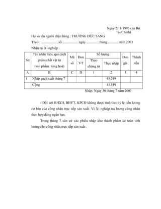 Ngày/2/11/1996 của Bộ
                                                                                  Tài Chính)
      Họ và tên người nhận hàng : TRƯƠNG ĐỨC SANG
      Theo : ....................số ...................ngày ...............tháng..............năm 2003
      Nhận tại Xí nghiệp .
       Tên nhãn hiệu, qui cách                                      Số lượng
                                          Mã     Đơn                                       Đơn       Thành
Stt         phẩm chất vật tư                                 Theo
                                           số     VT                      Thực nhập         giá          tiền
        (sản phẩm hàng hoá)                                chứng từ
A                    B                     C       D            1               2             3           4
1     Nhập gạch xuất tháng 7                                                45.519
      Cộng                                                                  45.519
                                                        Nhập, Ngày 30 tháng 7 năm 2003.


              - Đối với BHXH, BHYT, KPCĐ không được tính theo tỷ lệ tiền lương
      cơ bản của công nhân trực tiếp sản xuất. Vì Xí nghiệp trả lương công nhân
      theo hợp đồng ngắn hạn.
              Trong tháng 7 căn cứ vào phiếu nhập kho thành phẩm kế toán tính
      lương cho công nhân trực tiếp sản xuất .
 