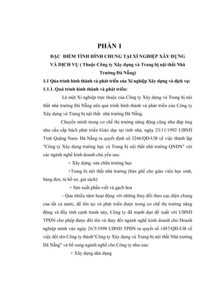 PHẦN 1
   ĐẶC ĐIỂM TÌNH HÌNH CHUNG TẠI XÍ NGHIỆP XÂY DỰNG
   VÀ DỊCH VỤ ( Thuộc Công ty Xây dựng và Trang bị nội thất Nhà
                                Trường Đà Nẵng)
1.1 Qúa trình hình thành và phát triển của Xí nghiệp Xây dựng và dịch vụ:
1.1.1. Quá trình hình thành và phát triển:
          Là một Xí nghiệp trực thuộc của Công ty Xây dựng và Trang bị nội
thất nhà trường Đà Nẵng nên quá trình hình thành và phát triển của Công ty
Xây dựng và Trang bị nội thất nhà trường Đà Nẵng.
         Chuyển mình trong cơ chế thị trường năng động cũng như đáp ứng
nhu cầu cấp bách phát triển Giáo dục tại tỉnh nhà, ngày 23/11/1992 UBND
Tỉnh Quãng Nam- Đà Nẵng ra quyết định số 3246/QĐ-UB về việc thành lập
"Công ty Xây dựng trường học và Trang bị nội thất nhà trường QNĐN" với
các ngành nghề kinh doanh chủ yếu sau:
             + Xây dựng, sửa chữa trường học
             +Trang bị nội thất nhà trường (bàn ghế cho giáo viên học sinh,
bảng đen, tủ hồ sơ, giá sách)
              + Sản xuất phấn viết và gạch hoa
          - Qua nhiều năm hoạt động với những thay đổi theo cục diện chung
của tất cả nước, để tồn tại và phát triển được trong cơ chế thị trường năng
động và đầy tính cạnh tranh này, Công ty đã mạnh dạn đề xuất với UBND
TPĐN cho phép được đổi tên và thay đổi ngành nghề kinh doanh cho Doanh
nghiệp mình vào ngày 26/3/1998 UBND TPĐN ra quyết số 1487/QĐ-UB về
việc đổi tên Công ty thành"Công ty Xây dựng và Trang bị nội thất Nhà trường
Đà Nẵng" và bổ sung ngành nghề cho Công ty như sau:
              + Xây dựng dân dụng
 