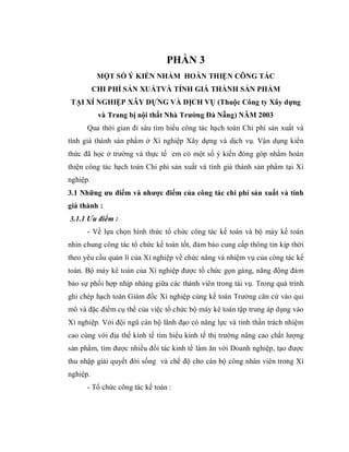 PHẦN 3
           MỘT SỐ Ý KIẾN NHẰM HOÀN THIỆN CÔNG TÁC
          CHI PHÍ SẢN XUẤTVÀ TÍNH GIÁ THÀNH SẢN PHẨM
TẠI XÍ NGHIỆP XÂY DỰNG VÀ DỊCH VỤ (Thuộc Công ty Xây dựng
           và Trang bị nội thất Nhà Trường Đà Nẵng) NĂM 2003
      Qua thời gian đi sâu tìm hiểu công tác hạch toán Chi phí sản xuất và
tính giá thành sản phẩm ở Xí nghiệp Xây dựng và dịch vụ. Vận dụng kiến
thức đã học ở trường và thực tế em có một số ý kiến đóng góp nhằm hoàn
thiện công tác hạch toán Chi phí sản xuất và tính giá thành sản phẩm tại Xí
nghiệp.
3.1 Những ưu điểm và nhược điểm của công tác chi phí sản xuất và tính
giá thành :
3.1.1 Ưu điểm :
      - Về lựa chọn hình thức tổ chức công tác kế toán và bộ máy kế toán
nhìn chung công tác tổ chức kế toán tốt, đảm bảo cung cấp thông tin kịp thời
theo yêu cầu quản lí của Xí nghiệp về chức năng và nhiệm vụ của công tác kế
toán. Bộ máy kê toán của Xí nghiệp được tổ chức gọn gàng, năng động đảm
bảo sự phối hợp nhịp nhàng giữa các thành viên trong tài vụ. Trong quá trình
ghi chép hạch toán Giám đốc Xí nghiệp cùng kế toán Trưởng căn cứ vào qui
mô và đặc điểm cụ thể của việc tổ chức bộ máy kê toán tập trung áp dụng vào
Xí nghiệp. Với đội ngũ cán bộ lãnh đạo có năng lực và tinh thần trách nhiệm
cao cùng với địa thế kính tế tìm hiểu kinh tế thị trường nâng cao chất lượng
sản phẩm, tìm được nhiều đối tác kinh tế làm ăn với Doanh nghiệp, tạo được
thu nhập giải quyết đời sống và chế độ cho cán bộ công nhân viên trong Xí
nghiệp.
      - Tổ chức công tác kế toán :
 