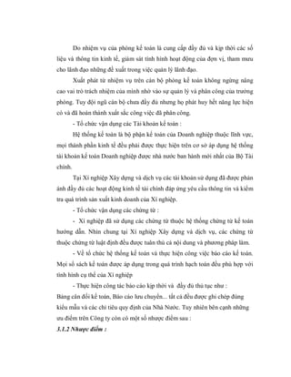 Do nhiệm vụ của phòng kế toán là cung cấp đầy đủ và kịp thời các số
liệu và thông tin kinh tế, giám sát tình hình hoạt động của đợn vị, tham mưu
cho lãnh đạo những đề xuất trong việc quản lý lãnh đạo.
         Xuất phát từ nhiệm vụ trên cán bộ phòng kế toán không ngừng nâng
cao vai trò trách nhiệm của mình nhờ vào sự quản lý và phân công của trưởng
phòng. Tuy đội ngũ cán bộ chưa đầy đủ nhưng họ phát huy hết năng lực hiện
có và đã hoàn thành xuất sắc công việc đã phân công.
         - Tổ chức vận dụng các Tài khoản kế toán :
         Hệ thống kế toán là bộ phận kế toán của Doanh nghiệp thuộc lĩnh vực,
mọi thành phần kinh tế đều phải được thực hiện trên cơ sở áp dụng hệ thống
tài khoản kế toán Doanh nghiệp được nhà nước ban hành mới nhất của Bộ Tài
chính.
         Tại Xí nghiệp Xây dựng và dịch vụ các tài khoản sử dụng đã được phản
ánh đầy đủ các hoạt động kinh tế tài chính đáp ứng yêu cầu thông tin và kiểm
tra quá trình sản xuất kinh doanh của Xí nghiệp.
         - Tổ chức vận dụng các chứng từ :
         - Xí nghiệp đã sử dụng các chứng từ thuộc hệ thống chứng từ kế toán
hướng dẫn. Nhìn chung tại Xí nghiệp Xây dựng và dịch vụ, các chứng từ
thuộc chứng từ luật định đều được tuân thủ cả nội dung và phương pháp làm.
         - Về tổ chức hệ thống kế toán và thực hiện công việc báo cáo kế toán.
Mọi sổ sách kế toán được áp dụng trong quá trình hạch toán đều phù hợp với
tình hình cụ thể của Xí nghiệp
         - Thực hiện công tác báo cáo kịp thời và đầy đủ thủ tục như :
Bảng cân đối kế toán, Báo cáo lưu chuyển... tất cả đều được ghi chép đúng
kiểu mẫu và các chỉ tiêu quy định của Nhà Nước. Tuy nhiên bên cạnh những
ưu điểm trên Công ty còn có một số nhược điểm sau :
3.1.2 Nhược điểm :
 