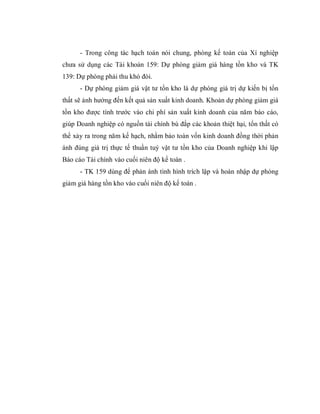 - Trong công tác hạch toán nói chung, phòng kế toán của Xí nghiệp
chưa sử dụng các Tài khoản 159: Dự phòng giảm giá hàng tồn kho và TK
139: Dự phòng phải thu khó đòi.
      - Dự phòng giảm giá vật tư tồn kho là dự phòng giá trị dự kiến bị tổn
thất sẽ ảnh hưởng đến kết quả sản xuất kinh doanh. Khoản dự phòng giảm giá
tồn kho được tính trước vào chi phí sản xuất kinh doanh của năm báo cáo,
giúp Doanh nghiệp có nguồn tài chính bù đắp các khoản thiệt hại, tổn thất có
thể xảy ra trong năm kế hạch, nhằm bảo toàn vốn kinh doanh đồng thời phản
ánh đúng giá trị thực tế thuần tuý vật tư tồn kho của Doanh nghiệp khi lập
Báo cáo Tài chính vào cuối niên độ kế toán .
      - TK 159 dùng để phản ánh tình hình trích lập và hoàn nhập dự phòng
giảm giá hàng tồn kho vào cuối niên độ kế toán .
 