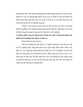 phẩm được tính chưa phản ánh đúng thực chất những chi phí sản xuất của sản
phẩm đó. Vậy Xí nghiệp gặp nhiều trong việc xác định và tính giá thành sản
phẩm chưa đáp ứng được yêu cầu quản lý kinh tế và xác định hiệu quả sản
xuất kinh doanh của Xí nghiệp trong kỳ.
      - Chính vì vậy công tác hạch toán kế toán chi phí sản xuất và tính giá
thành sản phẩm ở Xí nghiệp không ngừng hoàn thiện để xứng đáng với vai trò
là khâu trung tâm quan trọng toàn bộ công tác của Xí nghiệp.
3.2 Hoàn thiện công tác hạch toán chi phí sản xuất và tính giá thành sản
phẩm tại Xí nghiệp Xây dựng và dịch vụ:
      - Hoàn thiện bộ máy kế toán.
      - Hiện nay phòng kế toán gồm có 4 người nhưng do yêu cầu sản xuất
của Xí nghiệp ngày càng phát triển mọi người phải kiếm thêm nhiều việc
khác do vậy cũng ảnh hưởng đến độ chính xác của Xí nghiệp cho nên cần
phải bổ sung thêm cán bộ phòng kế toán. Phân công một cách cụ thể và có
khoa học để phát huy hết khả năng làm việc của phòng kế toán nhằm cung
cấp đầy đủ thông tin, số liệu và kết quả một cách kịp thời, báo cáo nhanh và
chính xác để lãnh đạo Xí nghiệp biết.
 