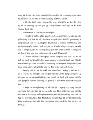 trong kỳ lập báo cáo. Xuất, nhập tồn kho từng loại vật tư thường xuyên kiểm
kê, đối chiếu với thủ kho để tránh tình trạng thất thoát tài sản.
      - Kế toán thành phẩm công nợ bên ngoài: Có nhiệm vụ theo dõi công
nợ đối với nhà cung cấp thời gian lập kế hoạch chi trả và đề nghị với Kế Toán
Trưởng thanh toán.
      - Hoàn thiện tổ chức hạch toán chi phí
      - Chi phí là một bộ phận quan trọng trong giá thành của các loại sản
phẩm hàng hoá dịch vụ, để cấu thành nên giá thành đó điều quan trọng là
công tác hạch toán chi phí, chi phí ở đây là nhân tố chủ yếu hợp thành để tính
giá thành nguyên vật liệu chính, nguyên vật liệu phụ, công cụ dụng cụ, do vậy
đơn vị cần phải giám sát kỹ thuật trong quá trình nhập xuất tồn và sản phẩm
dở dang ở từng kho, từng phân xưởng, từ sổ sách đến thực tế.
      - Tổ chức sổ sách kế toán phục vụ cho công tác hạch toán chi phí và
tính giá thành tại Xí nghiệp Xây dựng và dịch vụ công tác hạch toán Chi phí
sản xuất tính giá thành sản phẩm là khâu công tác trung tâm đóng vai trò quan
trọng trong toàn bộ công tác kế toán của đơn vị sản xuất kinh doanh.
      Do vậy việc tổ chức bộ sổ kế toán như thế nào cho hợp lý và khoa học
đó là công tác mà phòng kế toán cần phải xem xét và chú trọng nhằm phục vụ
cho công tác hạch toán chi phí sản xuất và tính giá thành ở Xí nghiệp có hiệu
quả góp phần tích cực vào công tác quản lý và điều hành mọi hoạt động của
đơn vị.
      - Nhận xét đánh giá công tác kế toán tại Xí nghiệp Xây dựng và dịch
vụ. Trong thời gian thực tập tại phòng kế toán đã có phần triển khai sự hiểu
biết được ở Xí nghiệp, nhằm giúp em trong việc áp dụng những kiến thức đã
học vào thực tiễn, từ đó đem đến kết quả báo cáo thực tập này đã rút ra nhiều
kinh nghiệm quý báu cho bản thân nhằm nâng cao kiến thức đã học tại
trường./.
 